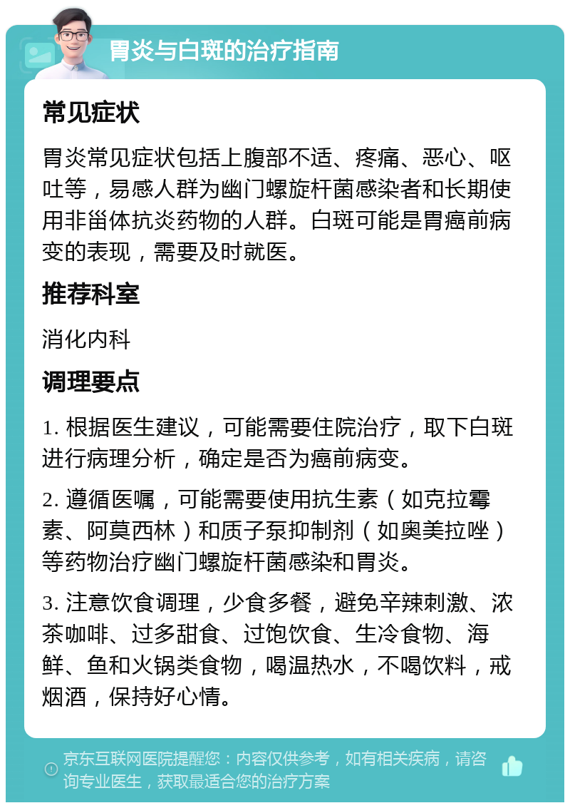 胃炎与白斑的治疗指南 常见症状 胃炎常见症状包括上腹部不适、疼痛、恶心、呕吐等，易感人群为幽门螺旋杆菌感染者和长期使用非甾体抗炎药物的人群。白斑可能是胃癌前病变的表现，需要及时就医。 推荐科室 消化内科 调理要点 1. 根据医生建议，可能需要住院治疗，取下白斑进行病理分析，确定是否为癌前病变。 2. 遵循医嘱，可能需要使用抗生素（如克拉霉素、阿莫西林）和质子泵抑制剂（如奥美拉唑）等药物治疗幽门螺旋杆菌感染和胃炎。 3. 注意饮食调理，少食多餐，避免辛辣刺激、浓茶咖啡、过多甜食、过饱饮食、生冷食物、海鲜、鱼和火锅类食物，喝温热水，不喝饮料，戒烟酒，保持好心情。