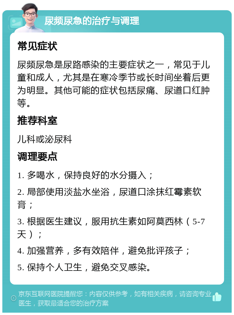 尿频尿急的治疗与调理 常见症状 尿频尿急是尿路感染的主要症状之一，常见于儿童和成人，尤其是在寒冷季节或长时间坐着后更为明显。其他可能的症状包括尿痛、尿道口红肿等。 推荐科室 儿科或泌尿科 调理要点 1. 多喝水，保持良好的水分摄入； 2. 局部使用淡盐水坐浴，尿道口涂抹红霉素软膏； 3. 根据医生建议，服用抗生素如阿莫西林（5-7天）； 4. 加强营养，多有效陪伴，避免批评孩子； 5. 保持个人卫生，避免交叉感染。