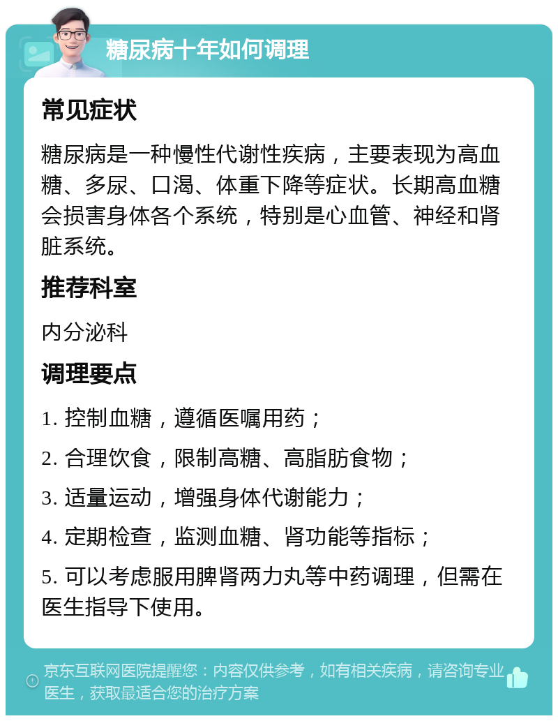 糖尿病十年如何调理 常见症状 糖尿病是一种慢性代谢性疾病，主要表现为高血糖、多尿、口渴、体重下降等症状。长期高血糖会损害身体各个系统，特别是心血管、神经和肾脏系统。 推荐科室 内分泌科 调理要点 1. 控制血糖，遵循医嘱用药； 2. 合理饮食，限制高糖、高脂肪食物； 3. 适量运动，增强身体代谢能力； 4. 定期检查，监测血糖、肾功能等指标； 5. 可以考虑服用脾肾两力丸等中药调理，但需在医生指导下使用。