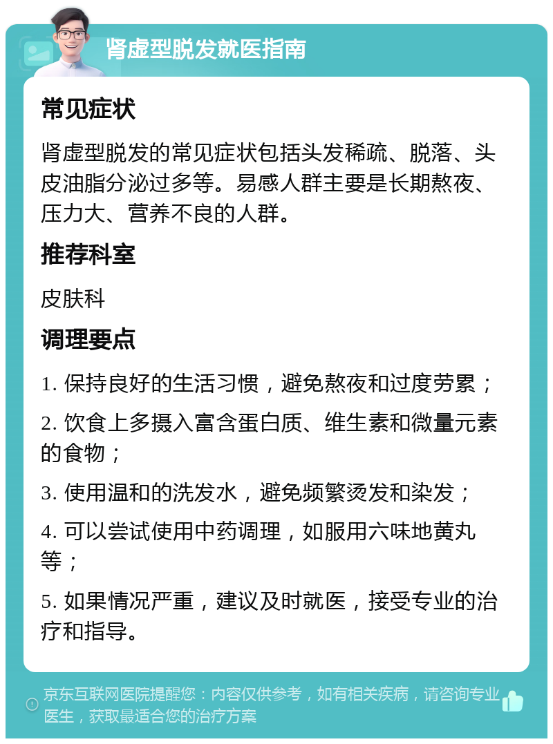 肾虚型脱发就医指南 常见症状 肾虚型脱发的常见症状包括头发稀疏、脱落、头皮油脂分泌过多等。易感人群主要是长期熬夜、压力大、营养不良的人群。 推荐科室 皮肤科 调理要点 1. 保持良好的生活习惯，避免熬夜和过度劳累； 2. 饮食上多摄入富含蛋白质、维生素和微量元素的食物； 3. 使用温和的洗发水，避免频繁烫发和染发； 4. 可以尝试使用中药调理，如服用六味地黄丸等； 5. 如果情况严重，建议及时就医，接受专业的治疗和指导。