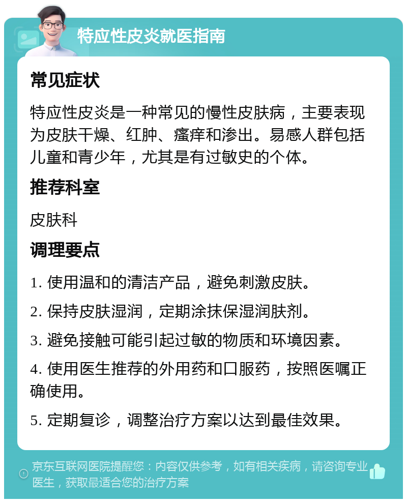 特应性皮炎就医指南 常见症状 特应性皮炎是一种常见的慢性皮肤病，主要表现为皮肤干燥、红肿、瘙痒和渗出。易感人群包括儿童和青少年，尤其是有过敏史的个体。 推荐科室 皮肤科 调理要点 1. 使用温和的清洁产品，避免刺激皮肤。 2. 保持皮肤湿润，定期涂抹保湿润肤剂。 3. 避免接触可能引起过敏的物质和环境因素。 4. 使用医生推荐的外用药和口服药，按照医嘱正确使用。 5. 定期复诊，调整治疗方案以达到最佳效果。