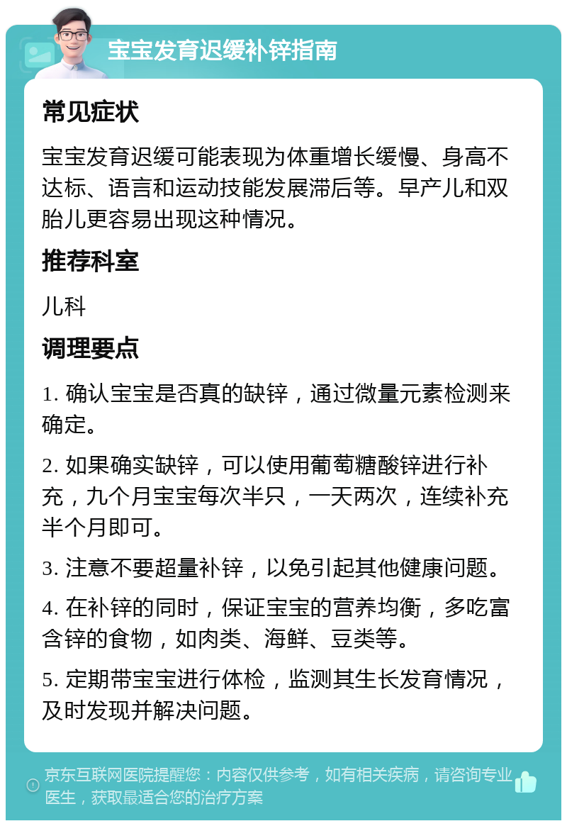 宝宝发育迟缓补锌指南 常见症状 宝宝发育迟缓可能表现为体重增长缓慢、身高不达标、语言和运动技能发展滞后等。早产儿和双胎儿更容易出现这种情况。 推荐科室 儿科 调理要点 1. 确认宝宝是否真的缺锌，通过微量元素检测来确定。 2. 如果确实缺锌，可以使用葡萄糖酸锌进行补充，九个月宝宝每次半只，一天两次，连续补充半个月即可。 3. 注意不要超量补锌，以免引起其他健康问题。 4. 在补锌的同时，保证宝宝的营养均衡，多吃富含锌的食物，如肉类、海鲜、豆类等。 5. 定期带宝宝进行体检，监测其生长发育情况，及时发现并解决问题。