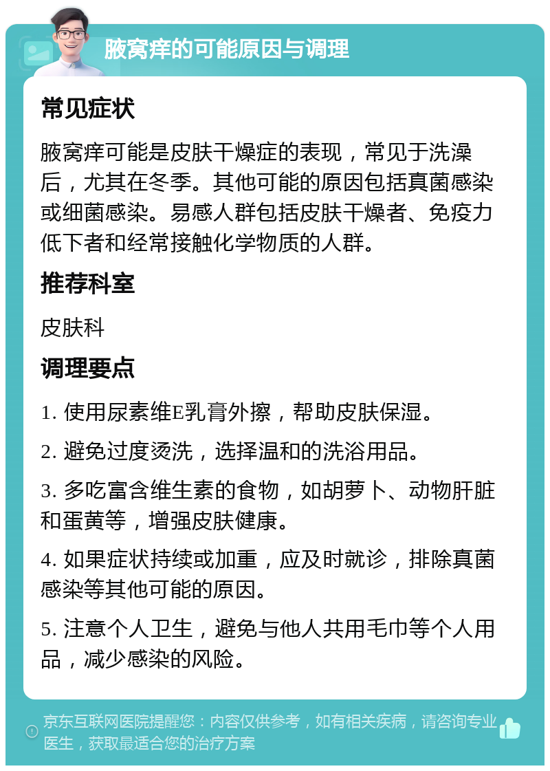 腋窝痒的可能原因与调理 常见症状 腋窝痒可能是皮肤干燥症的表现，常见于洗澡后，尤其在冬季。其他可能的原因包括真菌感染或细菌感染。易感人群包括皮肤干燥者、免疫力低下者和经常接触化学物质的人群。 推荐科室 皮肤科 调理要点 1. 使用尿素维E乳膏外擦，帮助皮肤保湿。 2. 避免过度烫洗，选择温和的洗浴用品。 3. 多吃富含维生素的食物，如胡萝卜、动物肝脏和蛋黄等，增强皮肤健康。 4. 如果症状持续或加重，应及时就诊，排除真菌感染等其他可能的原因。 5. 注意个人卫生，避免与他人共用毛巾等个人用品，减少感染的风险。