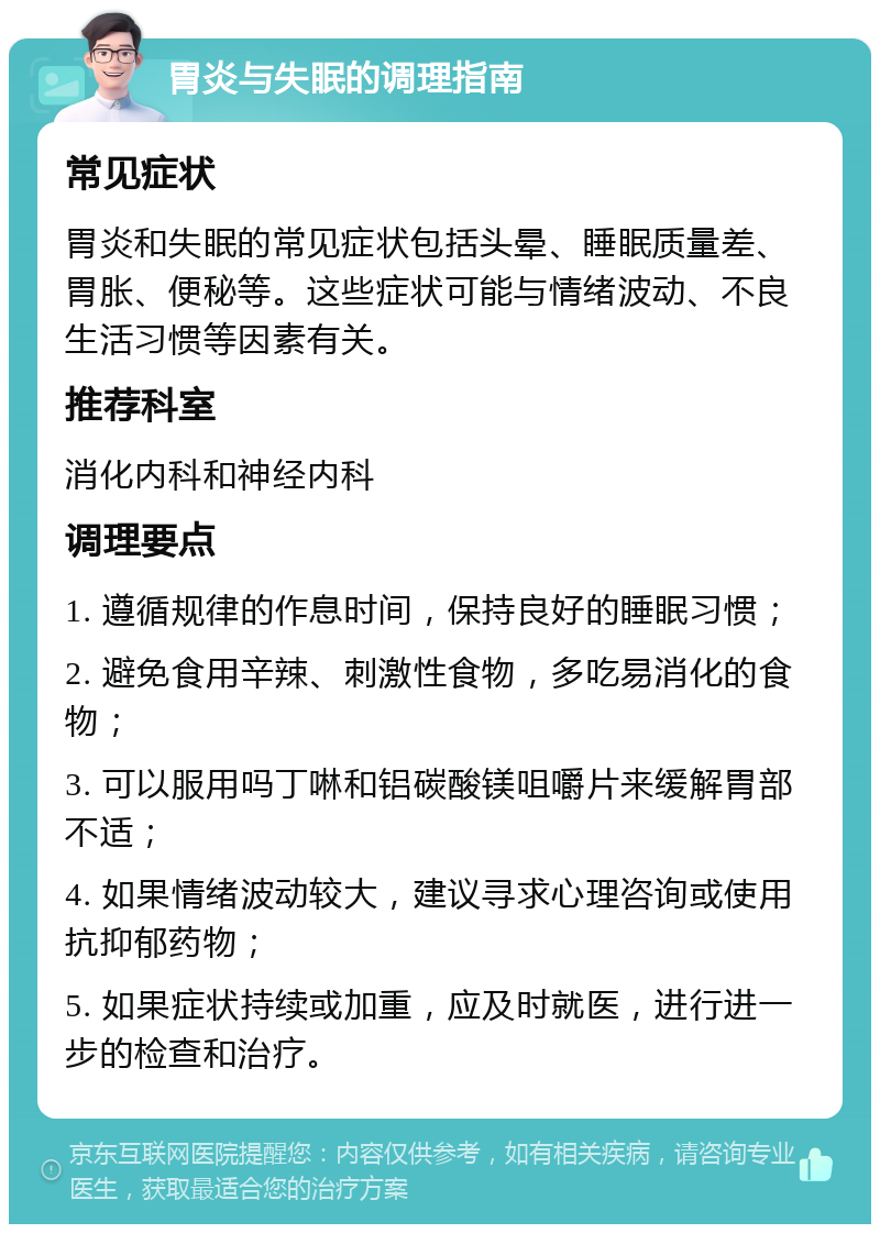 胃炎与失眠的调理指南 常见症状 胃炎和失眠的常见症状包括头晕、睡眠质量差、胃胀、便秘等。这些症状可能与情绪波动、不良生活习惯等因素有关。 推荐科室 消化内科和神经内科 调理要点 1. 遵循规律的作息时间，保持良好的睡眠习惯； 2. 避免食用辛辣、刺激性食物，多吃易消化的食物； 3. 可以服用吗丁啉和铝碳酸镁咀嚼片来缓解胃部不适； 4. 如果情绪波动较大，建议寻求心理咨询或使用抗抑郁药物； 5. 如果症状持续或加重，应及时就医，进行进一步的检查和治疗。