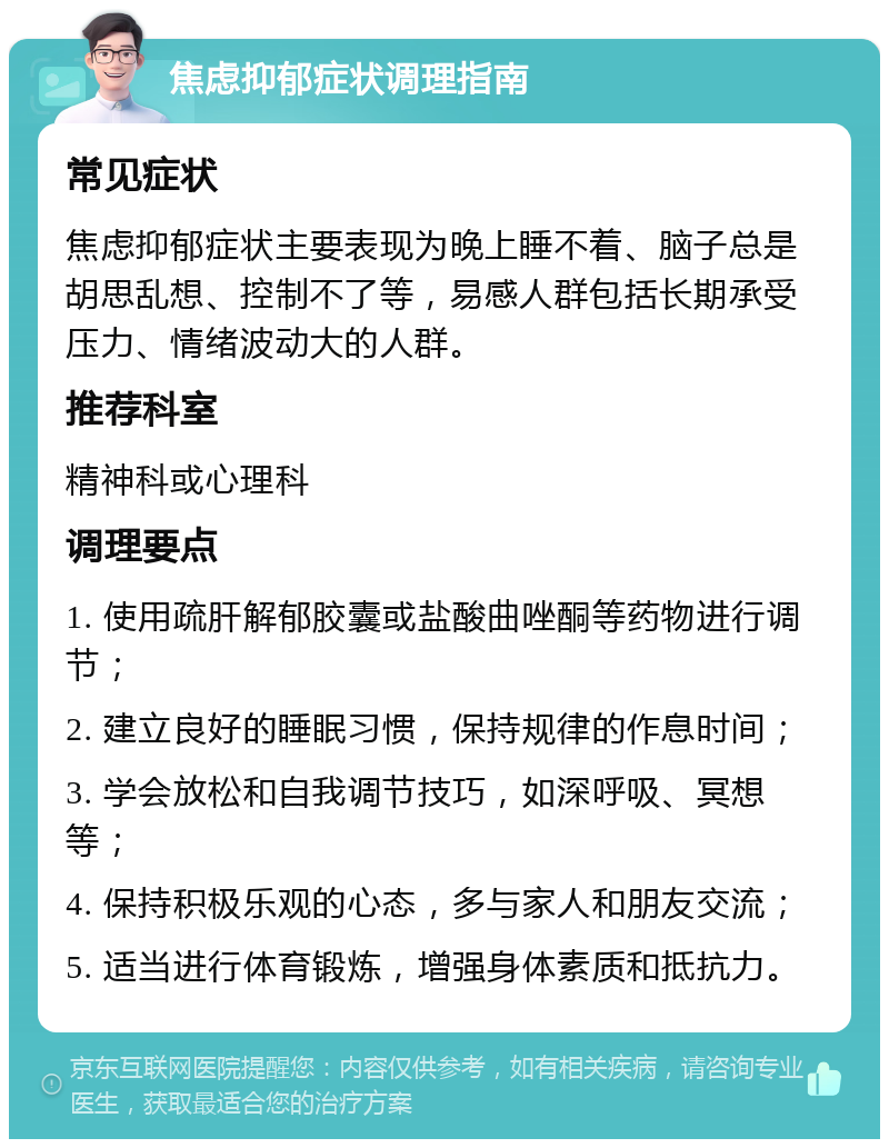 焦虑抑郁症状调理指南 常见症状 焦虑抑郁症状主要表现为晚上睡不着、脑子总是胡思乱想、控制不了等，易感人群包括长期承受压力、情绪波动大的人群。 推荐科室 精神科或心理科 调理要点 1. 使用疏肝解郁胶囊或盐酸曲唑酮等药物进行调节； 2. 建立良好的睡眠习惯，保持规律的作息时间； 3. 学会放松和自我调节技巧，如深呼吸、冥想等； 4. 保持积极乐观的心态，多与家人和朋友交流； 5. 适当进行体育锻炼，增强身体素质和抵抗力。