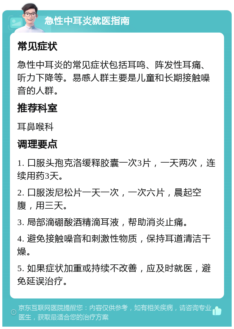 急性中耳炎就医指南 常见症状 急性中耳炎的常见症状包括耳鸣、阵发性耳痛、听力下降等。易感人群主要是儿童和长期接触噪音的人群。 推荐科室 耳鼻喉科 调理要点 1. 口服头孢克洛缓释胶囊一次3片，一天两次，连续用药3天。 2. 口服泼尼松片一天一次，一次六片，晨起空腹，用三天。 3. 局部滴硼酸酒精滴耳液，帮助消炎止痛。 4. 避免接触噪音和刺激性物质，保持耳道清洁干燥。 5. 如果症状加重或持续不改善，应及时就医，避免延误治疗。