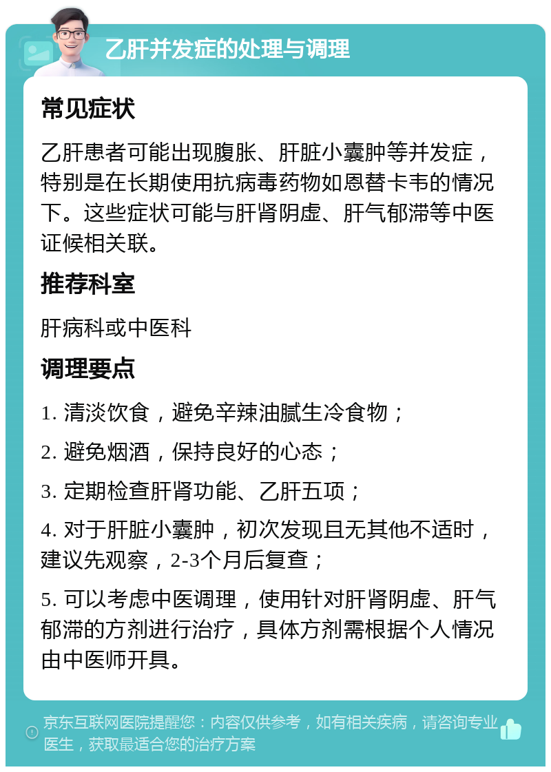 乙肝并发症的处理与调理 常见症状 乙肝患者可能出现腹胀、肝脏小囊肿等并发症，特别是在长期使用抗病毒药物如恩替卡韦的情况下。这些症状可能与肝肾阴虚、肝气郁滞等中医证候相关联。 推荐科室 肝病科或中医科 调理要点 1. 清淡饮食，避免辛辣油腻生冷食物； 2. 避免烟酒，保持良好的心态； 3. 定期检查肝肾功能、乙肝五项； 4. 对于肝脏小囊肿，初次发现且无其他不适时，建议先观察，2-3个月后复查； 5. 可以考虑中医调理，使用针对肝肾阴虚、肝气郁滞的方剂进行治疗，具体方剂需根据个人情况由中医师开具。