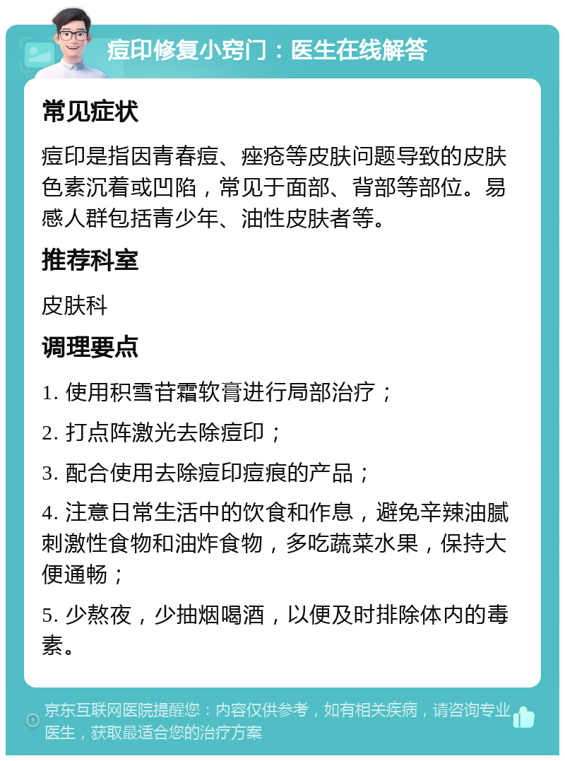 痘印修复小窍门：医生在线解答 常见症状 痘印是指因青春痘、痤疮等皮肤问题导致的皮肤色素沉着或凹陷，常见于面部、背部等部位。易感人群包括青少年、油性皮肤者等。 推荐科室 皮肤科 调理要点 1. 使用积雪苷霜软膏进行局部治疗； 2. 打点阵激光去除痘印； 3. 配合使用去除痘印痘痕的产品； 4. 注意日常生活中的饮食和作息，避免辛辣油腻刺激性食物和油炸食物，多吃蔬菜水果，保持大便通畅； 5. 少熬夜，少抽烟喝酒，以便及时排除体内的毒素。