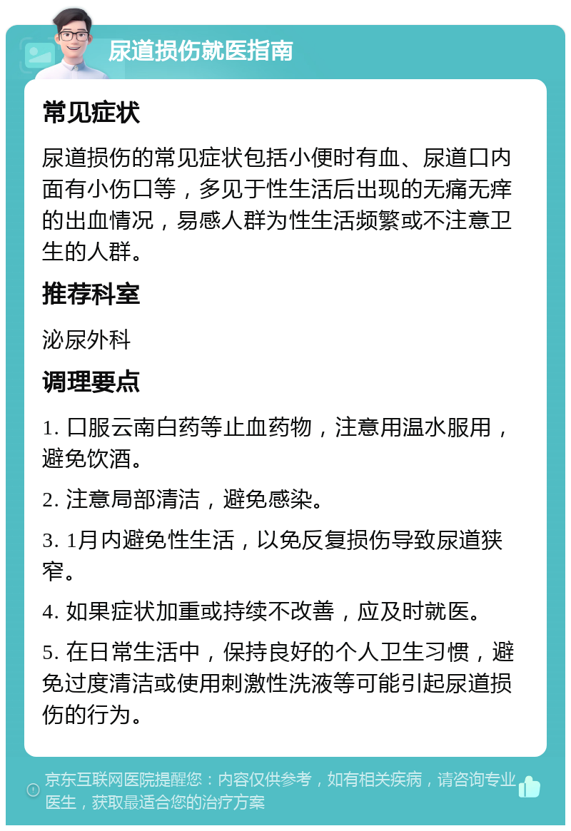 尿道损伤就医指南 常见症状 尿道损伤的常见症状包括小便时有血、尿道口内面有小伤口等，多见于性生活后出现的无痛无痒的出血情况，易感人群为性生活频繁或不注意卫生的人群。 推荐科室 泌尿外科 调理要点 1. 口服云南白药等止血药物，注意用温水服用，避免饮酒。 2. 注意局部清洁，避免感染。 3. 1月内避免性生活，以免反复损伤导致尿道狭窄。 4. 如果症状加重或持续不改善，应及时就医。 5. 在日常生活中，保持良好的个人卫生习惯，避免过度清洁或使用刺激性洗液等可能引起尿道损伤的行为。