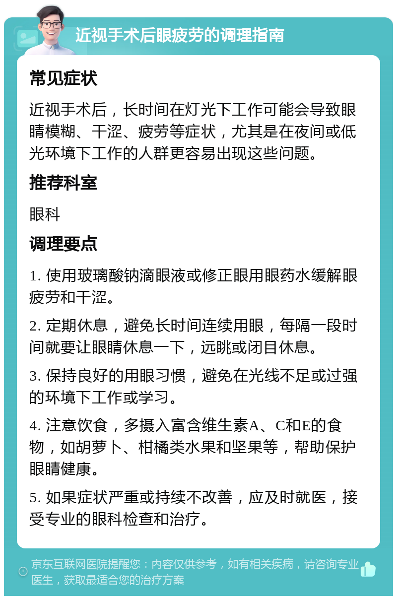 近视手术后眼疲劳的调理指南 常见症状 近视手术后，长时间在灯光下工作可能会导致眼睛模糊、干涩、疲劳等症状，尤其是在夜间或低光环境下工作的人群更容易出现这些问题。 推荐科室 眼科 调理要点 1. 使用玻璃酸钠滴眼液或修正眼用眼药水缓解眼疲劳和干涩。 2. 定期休息，避免长时间连续用眼，每隔一段时间就要让眼睛休息一下，远眺或闭目休息。 3. 保持良好的用眼习惯，避免在光线不足或过强的环境下工作或学习。 4. 注意饮食，多摄入富含维生素A、C和E的食物，如胡萝卜、柑橘类水果和坚果等，帮助保护眼睛健康。 5. 如果症状严重或持续不改善，应及时就医，接受专业的眼科检查和治疗。