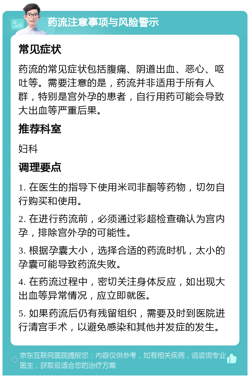 药流注意事项与风险警示 常见症状 药流的常见症状包括腹痛、阴道出血、恶心、呕吐等。需要注意的是，药流并非适用于所有人群，特别是宫外孕的患者，自行用药可能会导致大出血等严重后果。 推荐科室 妇科 调理要点 1. 在医生的指导下使用米司非酮等药物，切勿自行购买和使用。 2. 在进行药流前，必须通过彩超检查确认为宫内孕，排除宫外孕的可能性。 3. 根据孕囊大小，选择合适的药流时机，太小的孕囊可能导致药流失败。 4. 在药流过程中，密切关注身体反应，如出现大出血等异常情况，应立即就医。 5. 如果药流后仍有残留组织，需要及时到医院进行清宫手术，以避免感染和其他并发症的发生。