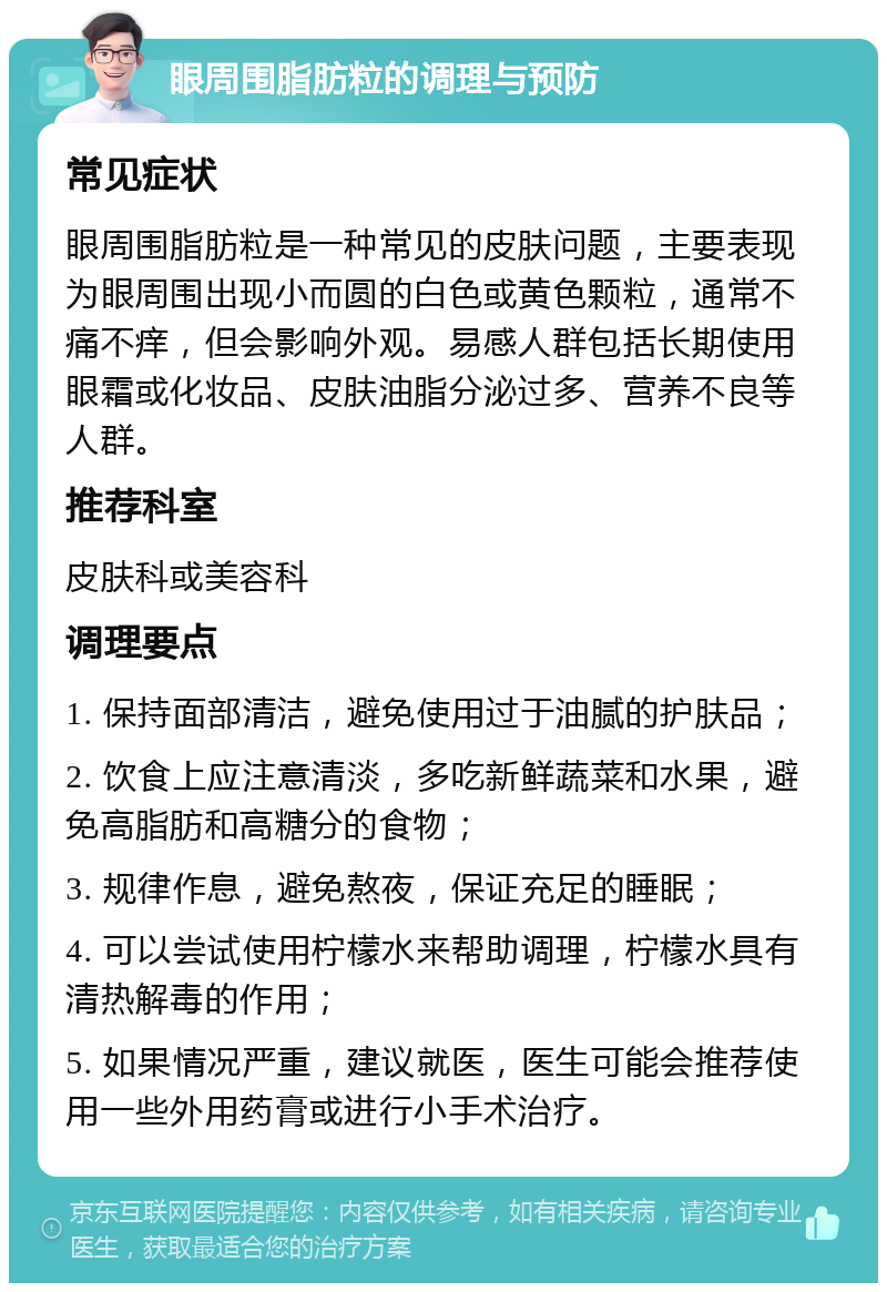 眼周围脂肪粒的调理与预防 常见症状 眼周围脂肪粒是一种常见的皮肤问题，主要表现为眼周围出现小而圆的白色或黄色颗粒，通常不痛不痒，但会影响外观。易感人群包括长期使用眼霜或化妆品、皮肤油脂分泌过多、营养不良等人群。 推荐科室 皮肤科或美容科 调理要点 1. 保持面部清洁，避免使用过于油腻的护肤品； 2. 饮食上应注意清淡，多吃新鲜蔬菜和水果，避免高脂肪和高糖分的食物； 3. 规律作息，避免熬夜，保证充足的睡眠； 4. 可以尝试使用柠檬水来帮助调理，柠檬水具有清热解毒的作用； 5. 如果情况严重，建议就医，医生可能会推荐使用一些外用药膏或进行小手术治疗。