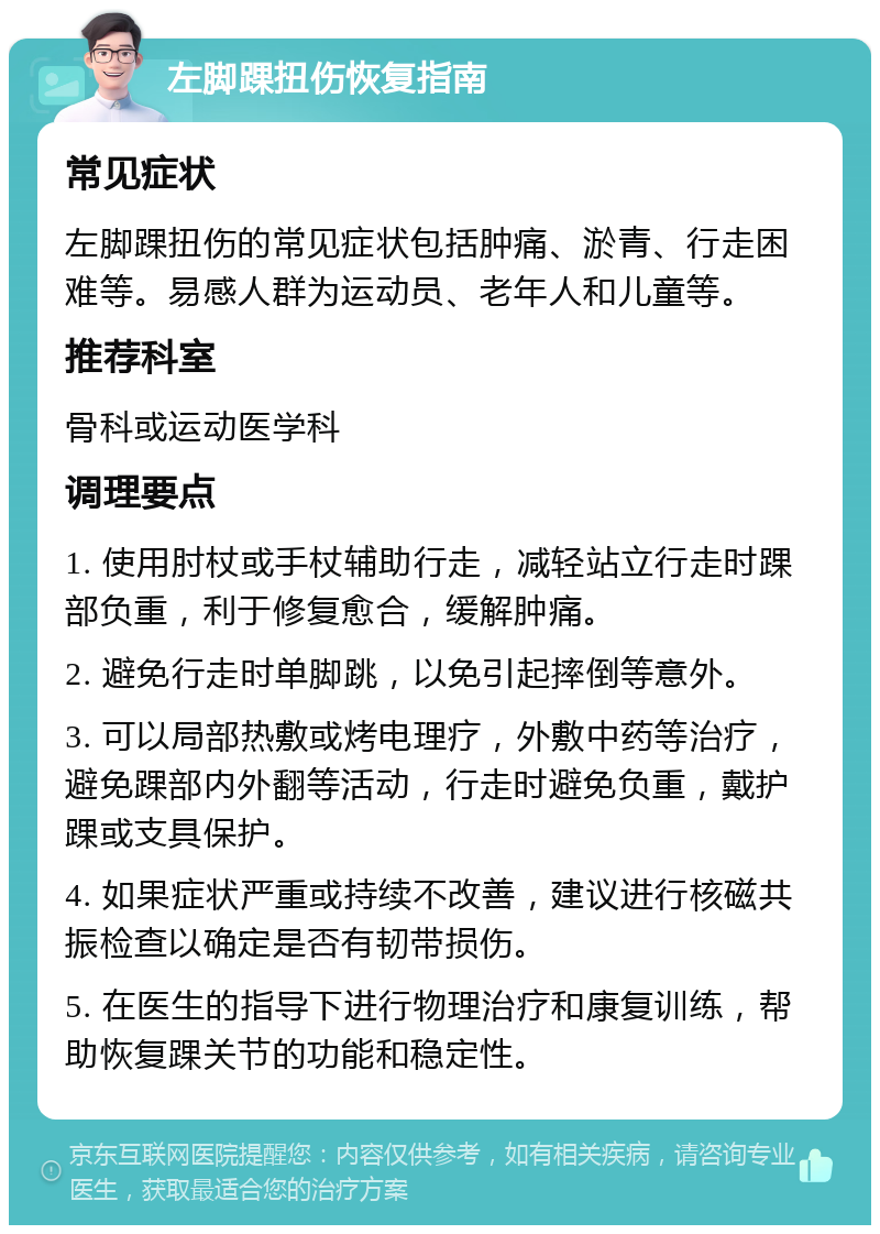 左脚踝扭伤恢复指南 常见症状 左脚踝扭伤的常见症状包括肿痛、淤青、行走困难等。易感人群为运动员、老年人和儿童等。 推荐科室 骨科或运动医学科 调理要点 1. 使用肘杖或手杖辅助行走，减轻站立行走时踝部负重，利于修复愈合，缓解肿痛。 2. 避免行走时单脚跳，以免引起摔倒等意外。 3. 可以局部热敷或烤电理疗，外敷中药等治疗，避免踝部内外翻等活动，行走时避免负重，戴护踝或支具保护。 4. 如果症状严重或持续不改善，建议进行核磁共振检查以确定是否有韧带损伤。 5. 在医生的指导下进行物理治疗和康复训练，帮助恢复踝关节的功能和稳定性。