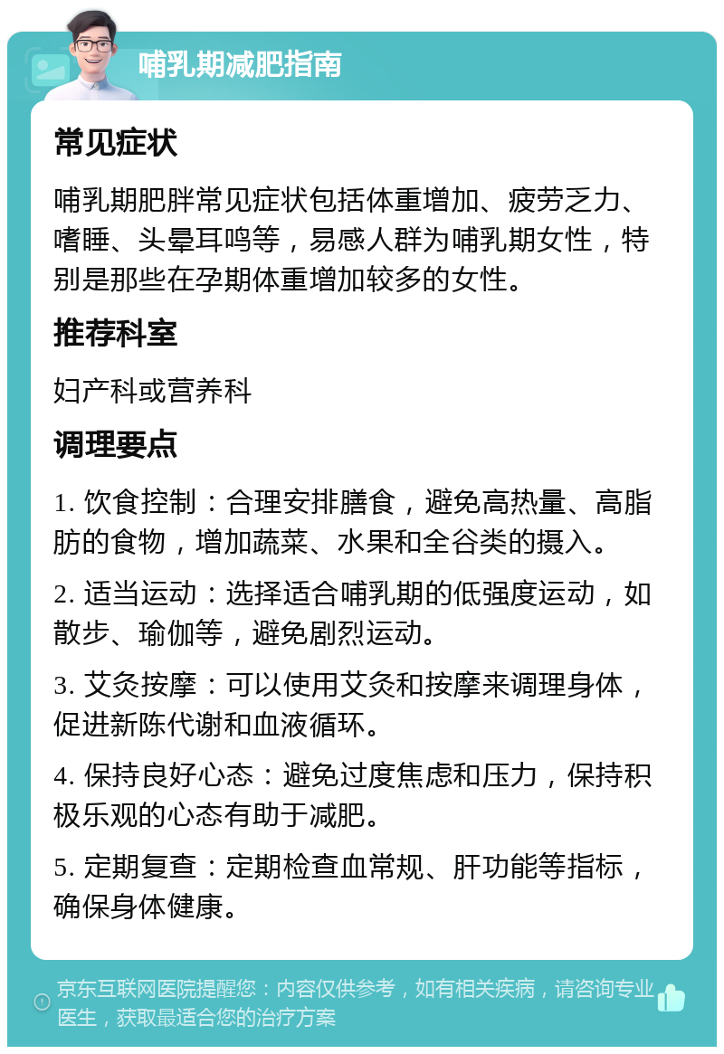 哺乳期减肥指南 常见症状 哺乳期肥胖常见症状包括体重增加、疲劳乏力、嗜睡、头晕耳鸣等，易感人群为哺乳期女性，特别是那些在孕期体重增加较多的女性。 推荐科室 妇产科或营养科 调理要点 1. 饮食控制：合理安排膳食，避免高热量、高脂肪的食物，增加蔬菜、水果和全谷类的摄入。 2. 适当运动：选择适合哺乳期的低强度运动，如散步、瑜伽等，避免剧烈运动。 3. 艾灸按摩：可以使用艾灸和按摩来调理身体，促进新陈代谢和血液循环。 4. 保持良好心态：避免过度焦虑和压力，保持积极乐观的心态有助于减肥。 5. 定期复查：定期检查血常规、肝功能等指标，确保身体健康。