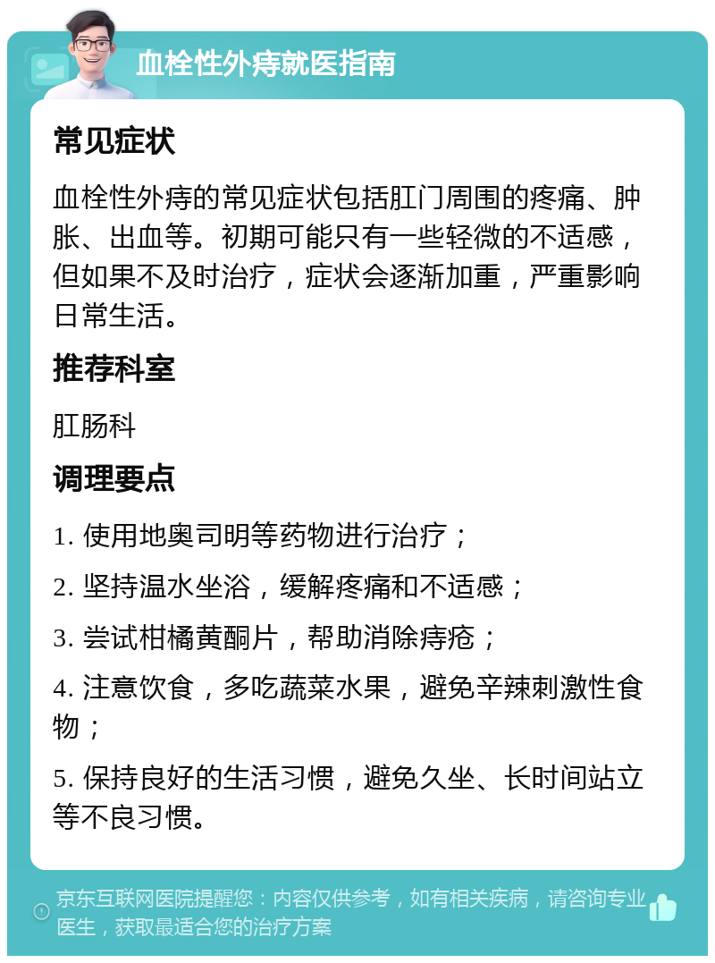 血栓性外痔就医指南 常见症状 血栓性外痔的常见症状包括肛门周围的疼痛、肿胀、出血等。初期可能只有一些轻微的不适感，但如果不及时治疗，症状会逐渐加重，严重影响日常生活。 推荐科室 肛肠科 调理要点 1. 使用地奥司明等药物进行治疗； 2. 坚持温水坐浴，缓解疼痛和不适感； 3. 尝试柑橘黄酮片，帮助消除痔疮； 4. 注意饮食，多吃蔬菜水果，避免辛辣刺激性食物； 5. 保持良好的生活习惯，避免久坐、长时间站立等不良习惯。