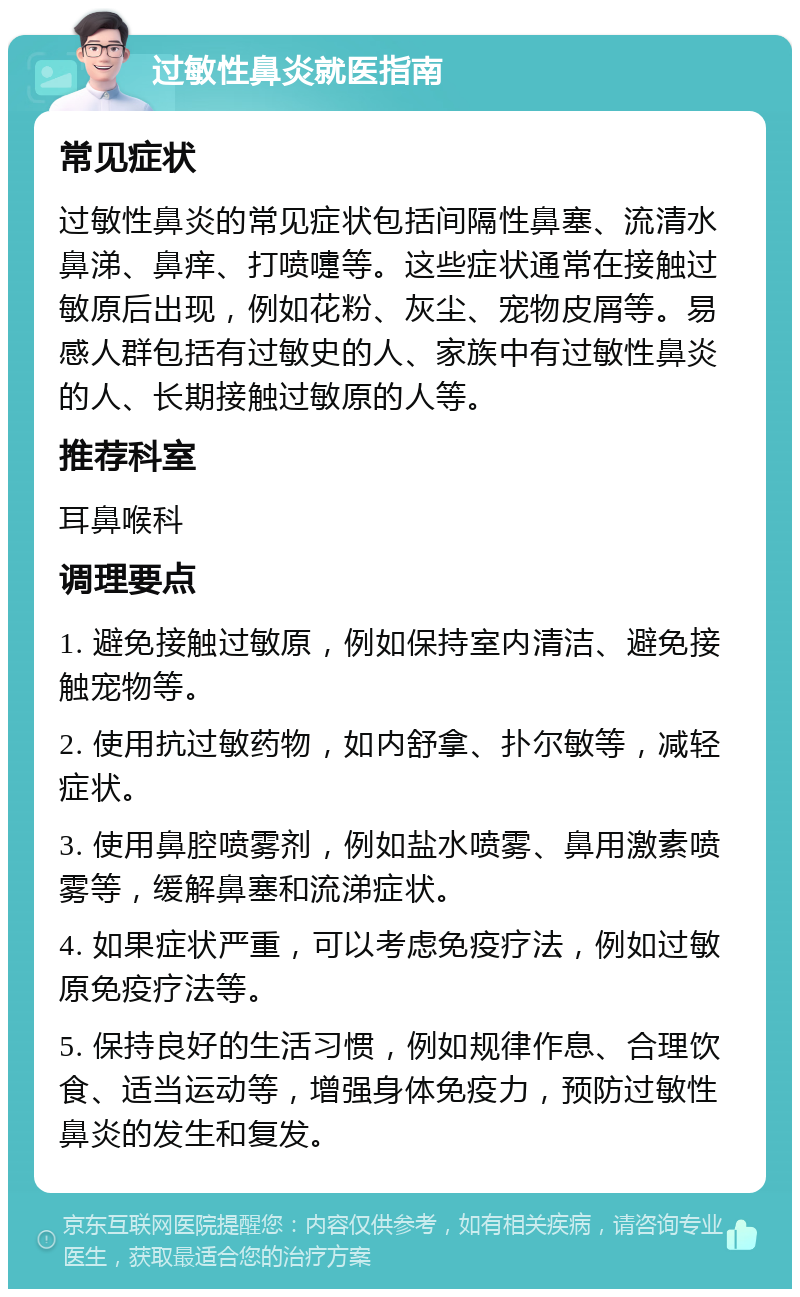 过敏性鼻炎就医指南 常见症状 过敏性鼻炎的常见症状包括间隔性鼻塞、流清水鼻涕、鼻痒、打喷嚏等。这些症状通常在接触过敏原后出现，例如花粉、灰尘、宠物皮屑等。易感人群包括有过敏史的人、家族中有过敏性鼻炎的人、长期接触过敏原的人等。 推荐科室 耳鼻喉科 调理要点 1. 避免接触过敏原，例如保持室内清洁、避免接触宠物等。 2. 使用抗过敏药物，如内舒拿、扑尔敏等，减轻症状。 3. 使用鼻腔喷雾剂，例如盐水喷雾、鼻用激素喷雾等，缓解鼻塞和流涕症状。 4. 如果症状严重，可以考虑免疫疗法，例如过敏原免疫疗法等。 5. 保持良好的生活习惯，例如规律作息、合理饮食、适当运动等，增强身体免疫力，预防过敏性鼻炎的发生和复发。