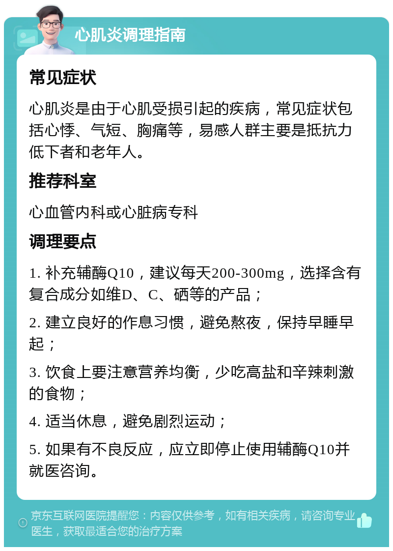 心肌炎调理指南 常见症状 心肌炎是由于心肌受损引起的疾病，常见症状包括心悸、气短、胸痛等，易感人群主要是抵抗力低下者和老年人。 推荐科室 心血管内科或心脏病专科 调理要点 1. 补充辅酶Q10，建议每天200-300mg，选择含有复合成分如维D、C、硒等的产品； 2. 建立良好的作息习惯，避免熬夜，保持早睡早起； 3. 饮食上要注意营养均衡，少吃高盐和辛辣刺激的食物； 4. 适当休息，避免剧烈运动； 5. 如果有不良反应，应立即停止使用辅酶Q10并就医咨询。