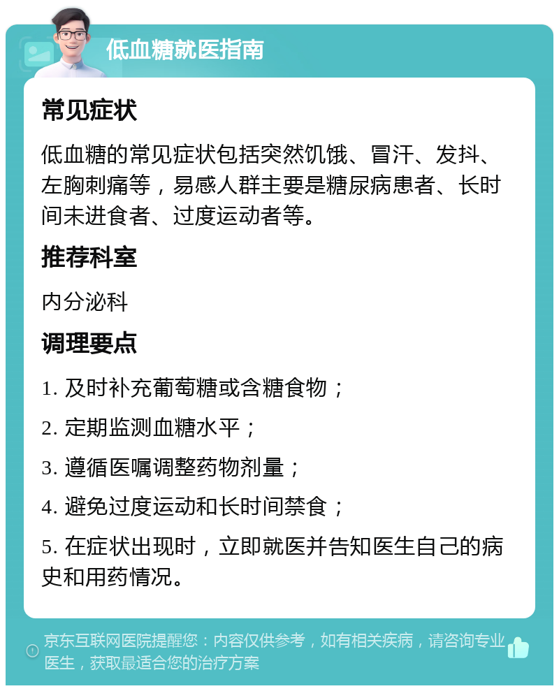 低血糖就医指南 常见症状 低血糖的常见症状包括突然饥饿、冒汗、发抖、左胸刺痛等，易感人群主要是糖尿病患者、长时间未进食者、过度运动者等。 推荐科室 内分泌科 调理要点 1. 及时补充葡萄糖或含糖食物； 2. 定期监测血糖水平； 3. 遵循医嘱调整药物剂量； 4. 避免过度运动和长时间禁食； 5. 在症状出现时，立即就医并告知医生自己的病史和用药情况。