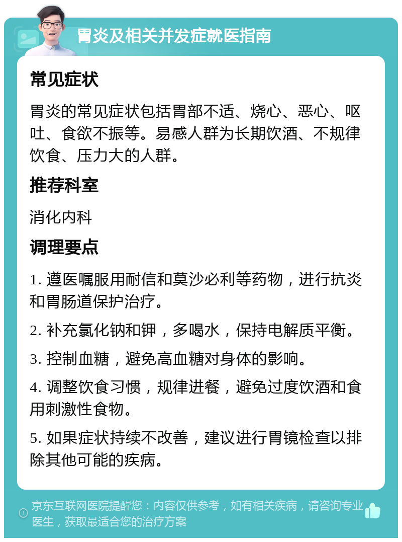 胃炎及相关并发症就医指南 常见症状 胃炎的常见症状包括胃部不适、烧心、恶心、呕吐、食欲不振等。易感人群为长期饮酒、不规律饮食、压力大的人群。 推荐科室 消化内科 调理要点 1. 遵医嘱服用耐信和莫沙必利等药物，进行抗炎和胃肠道保护治疗。 2. 补充氯化钠和钾，多喝水，保持电解质平衡。 3. 控制血糖，避免高血糖对身体的影响。 4. 调整饮食习惯，规律进餐，避免过度饮酒和食用刺激性食物。 5. 如果症状持续不改善，建议进行胃镜检查以排除其他可能的疾病。