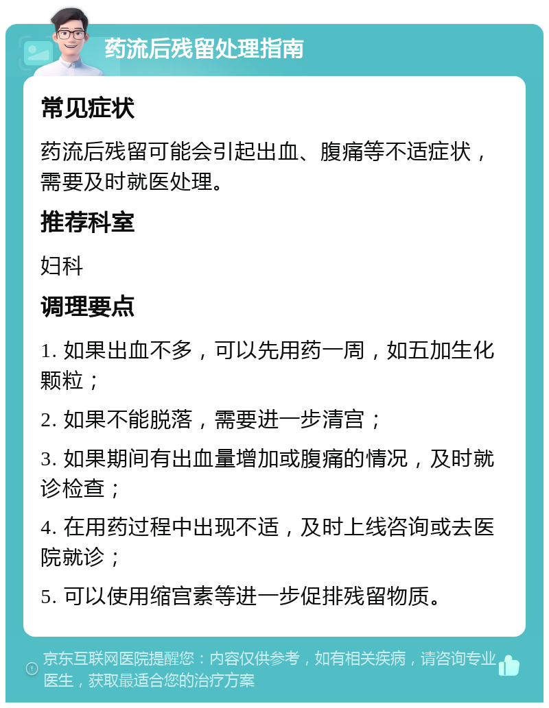 药流后残留处理指南 常见症状 药流后残留可能会引起出血、腹痛等不适症状，需要及时就医处理。 推荐科室 妇科 调理要点 1. 如果出血不多，可以先用药一周，如五加生化颗粒； 2. 如果不能脱落，需要进一步清宫； 3. 如果期间有出血量增加或腹痛的情况，及时就诊检查； 4. 在用药过程中出现不适，及时上线咨询或去医院就诊； 5. 可以使用缩宫素等进一步促排残留物质。