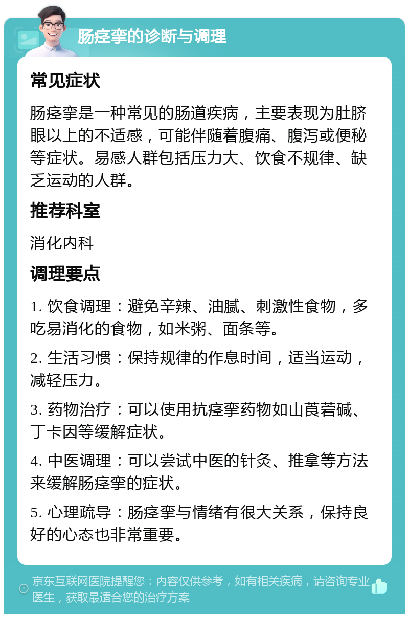 肠痉挛的诊断与调理 常见症状 肠痉挛是一种常见的肠道疾病，主要表现为肚脐眼以上的不适感，可能伴随着腹痛、腹泻或便秘等症状。易感人群包括压力大、饮食不规律、缺乏运动的人群。 推荐科室 消化内科 调理要点 1. 饮食调理：避免辛辣、油腻、刺激性食物，多吃易消化的食物，如米粥、面条等。 2. 生活习惯：保持规律的作息时间，适当运动，减轻压力。 3. 药物治疗：可以使用抗痉挛药物如山莨菪碱、丁卡因等缓解症状。 4. 中医调理：可以尝试中医的针灸、推拿等方法来缓解肠痉挛的症状。 5. 心理疏导：肠痉挛与情绪有很大关系，保持良好的心态也非常重要。