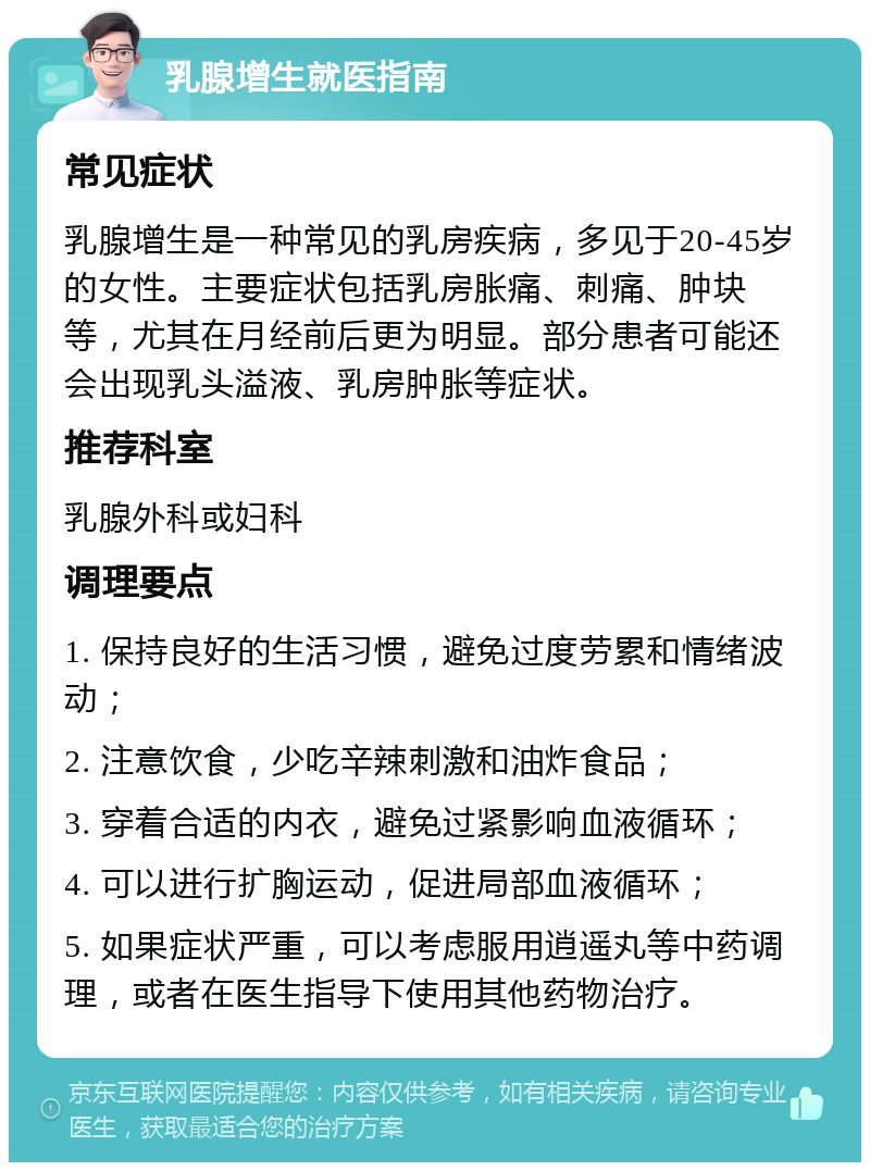 乳腺增生就医指南 常见症状 乳腺增生是一种常见的乳房疾病，多见于20-45岁的女性。主要症状包括乳房胀痛、刺痛、肿块等，尤其在月经前后更为明显。部分患者可能还会出现乳头溢液、乳房肿胀等症状。 推荐科室 乳腺外科或妇科 调理要点 1. 保持良好的生活习惯，避免过度劳累和情绪波动； 2. 注意饮食，少吃辛辣刺激和油炸食品； 3. 穿着合适的内衣，避免过紧影响血液循环； 4. 可以进行扩胸运动，促进局部血液循环； 5. 如果症状严重，可以考虑服用逍遥丸等中药调理，或者在医生指导下使用其他药物治疗。