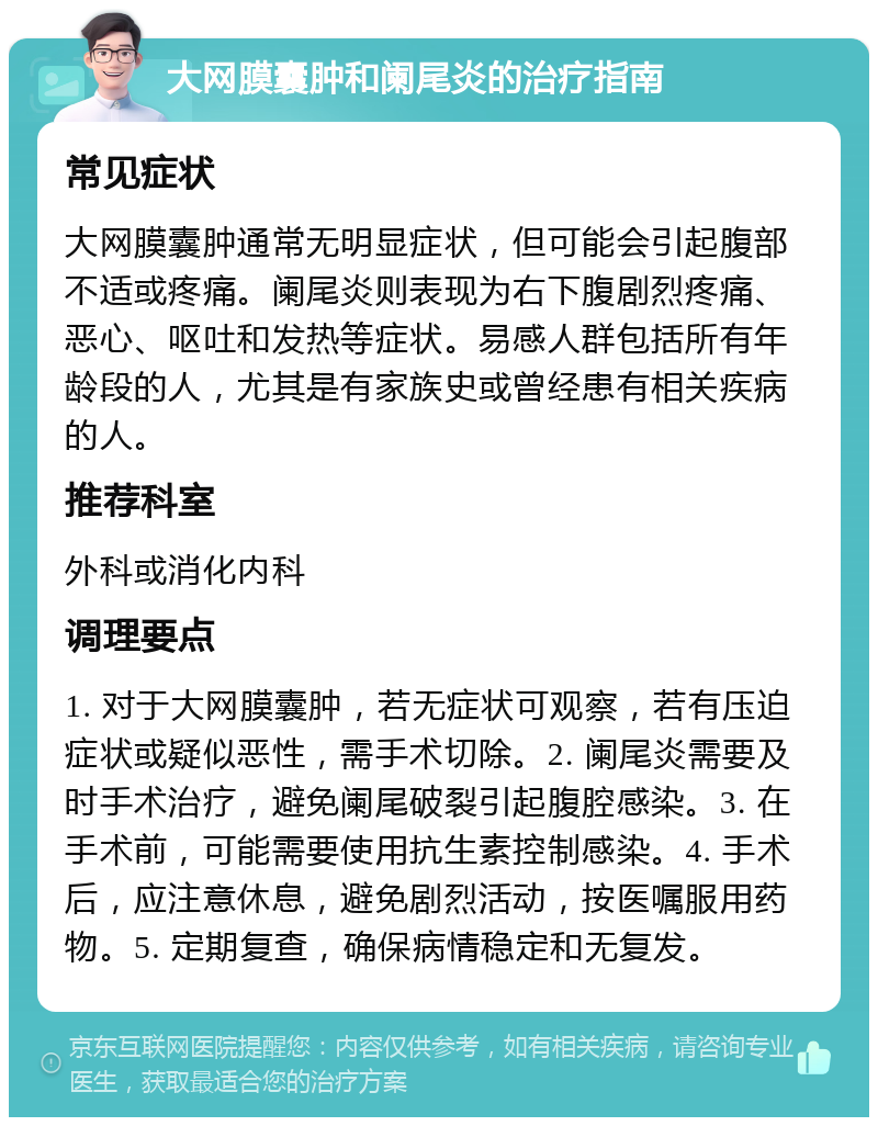 大网膜囊肿和阑尾炎的治疗指南 常见症状 大网膜囊肿通常无明显症状，但可能会引起腹部不适或疼痛。阑尾炎则表现为右下腹剧烈疼痛、恶心、呕吐和发热等症状。易感人群包括所有年龄段的人，尤其是有家族史或曾经患有相关疾病的人。 推荐科室 外科或消化内科 调理要点 1. 对于大网膜囊肿，若无症状可观察，若有压迫症状或疑似恶性，需手术切除。2. 阑尾炎需要及时手术治疗，避免阑尾破裂引起腹腔感染。3. 在手术前，可能需要使用抗生素控制感染。4. 手术后，应注意休息，避免剧烈活动，按医嘱服用药物。5. 定期复查，确保病情稳定和无复发。