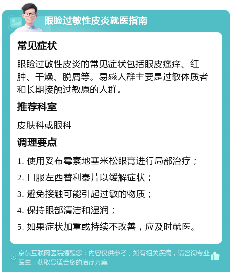 眼睑过敏性皮炎就医指南 常见症状 眼睑过敏性皮炎的常见症状包括眼皮瘙痒、红肿、干燥、脱屑等。易感人群主要是过敏体质者和长期接触过敏原的人群。 推荐科室 皮肤科或眼科 调理要点 1. 使用妥布霉素地塞米松眼膏进行局部治疗； 2. 口服左西替利秦片以缓解症状； 3. 避免接触可能引起过敏的物质； 4. 保持眼部清洁和湿润； 5. 如果症状加重或持续不改善，应及时就医。