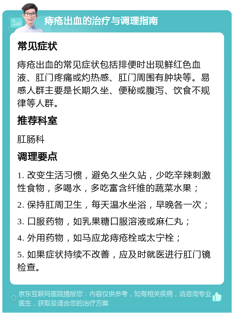 痔疮出血的治疗与调理指南 常见症状 痔疮出血的常见症状包括排便时出现鲜红色血液、肛门疼痛或灼热感、肛门周围有肿块等。易感人群主要是长期久坐、便秘或腹泻、饮食不规律等人群。 推荐科室 肛肠科 调理要点 1. 改变生活习惯，避免久坐久站，少吃辛辣刺激性食物，多喝水，多吃富含纤维的蔬菜水果； 2. 保持肛周卫生，每天温水坐浴，早晚各一次； 3. 口服药物，如乳果糖口服溶液或麻仁丸； 4. 外用药物，如马应龙痔疮栓或太宁栓； 5. 如果症状持续不改善，应及时就医进行肛门镜检查。