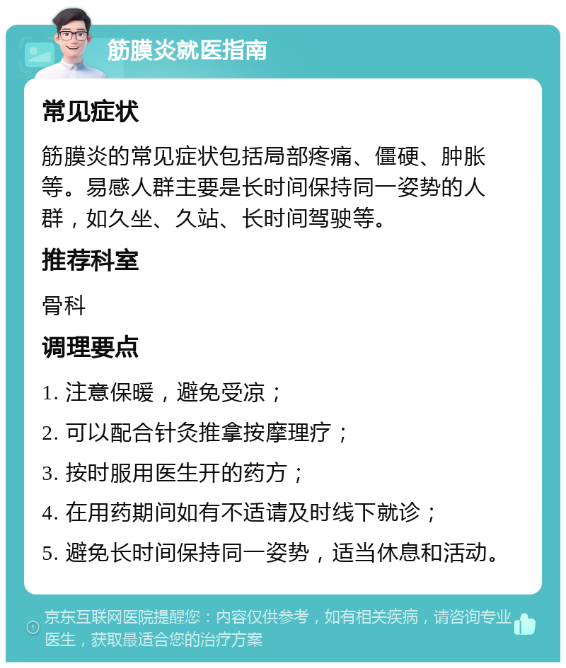 筋膜炎就医指南 常见症状 筋膜炎的常见症状包括局部疼痛、僵硬、肿胀等。易感人群主要是长时间保持同一姿势的人群，如久坐、久站、长时间驾驶等。 推荐科室 骨科 调理要点 1. 注意保暖，避免受凉； 2. 可以配合针灸推拿按摩理疗； 3. 按时服用医生开的药方； 4. 在用药期间如有不适请及时线下就诊； 5. 避免长时间保持同一姿势，适当休息和活动。