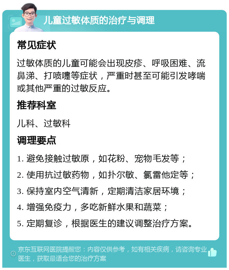 儿童过敏体质的治疗与调理 常见症状 过敏体质的儿童可能会出现皮疹、呼吸困难、流鼻涕、打喷嚏等症状，严重时甚至可能引发哮喘或其他严重的过敏反应。 推荐科室 儿科、过敏科 调理要点 1. 避免接触过敏原，如花粉、宠物毛发等； 2. 使用抗过敏药物，如扑尔敏、氯雷他定等； 3. 保持室内空气清新，定期清洁家居环境； 4. 增强免疫力，多吃新鲜水果和蔬菜； 5. 定期复诊，根据医生的建议调整治疗方案。