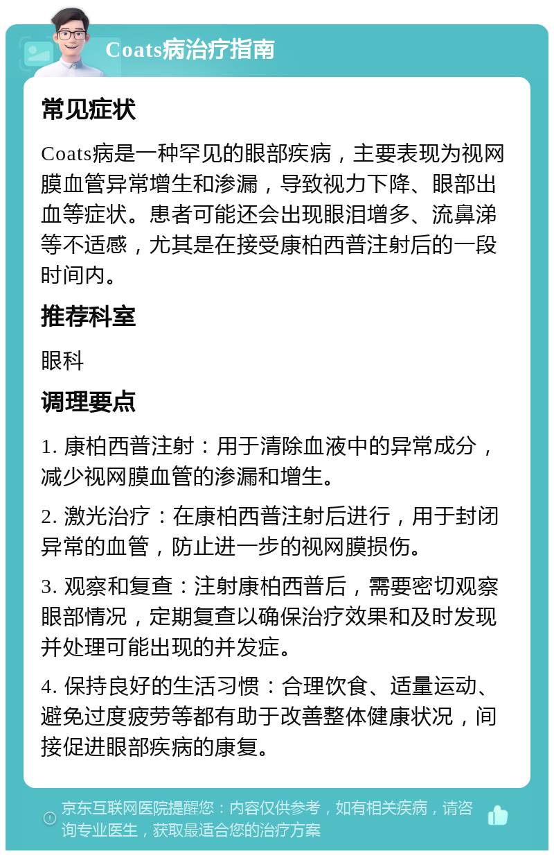 Coats病治疗指南 常见症状 Coats病是一种罕见的眼部疾病，主要表现为视网膜血管异常增生和渗漏，导致视力下降、眼部出血等症状。患者可能还会出现眼泪增多、流鼻涕等不适感，尤其是在接受康柏西普注射后的一段时间内。 推荐科室 眼科 调理要点 1. 康柏西普注射：用于清除血液中的异常成分，减少视网膜血管的渗漏和增生。 2. 激光治疗：在康柏西普注射后进行，用于封闭异常的血管，防止进一步的视网膜损伤。 3. 观察和复查：注射康柏西普后，需要密切观察眼部情况，定期复查以确保治疗效果和及时发现并处理可能出现的并发症。 4. 保持良好的生活习惯：合理饮食、适量运动、避免过度疲劳等都有助于改善整体健康状况，间接促进眼部疾病的康复。