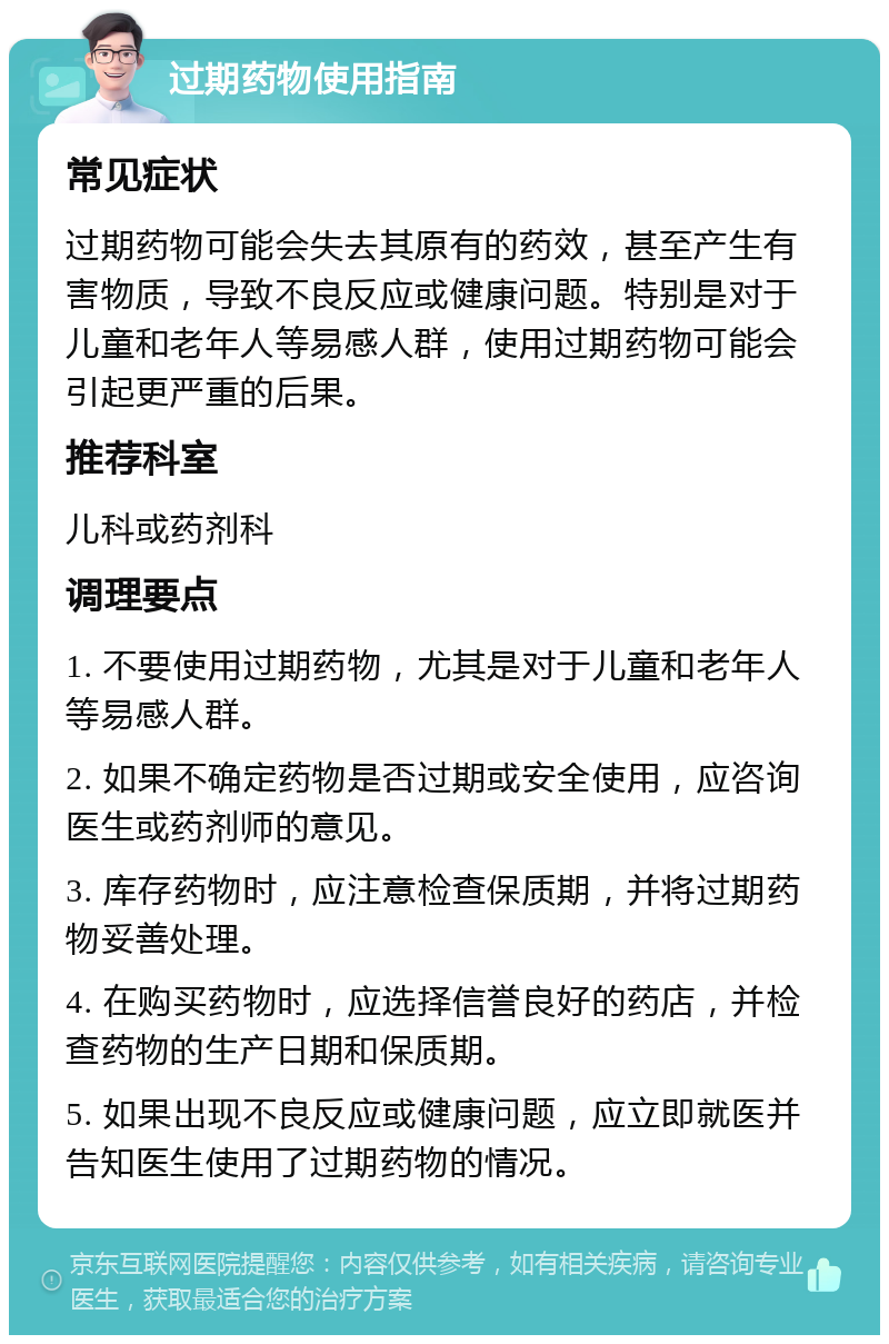 过期药物使用指南 常见症状 过期药物可能会失去其原有的药效，甚至产生有害物质，导致不良反应或健康问题。特别是对于儿童和老年人等易感人群，使用过期药物可能会引起更严重的后果。 推荐科室 儿科或药剂科 调理要点 1. 不要使用过期药物，尤其是对于儿童和老年人等易感人群。 2. 如果不确定药物是否过期或安全使用，应咨询医生或药剂师的意见。 3. 库存药物时，应注意检查保质期，并将过期药物妥善处理。 4. 在购买药物时，应选择信誉良好的药店，并检查药物的生产日期和保质期。 5. 如果出现不良反应或健康问题，应立即就医并告知医生使用了过期药物的情况。