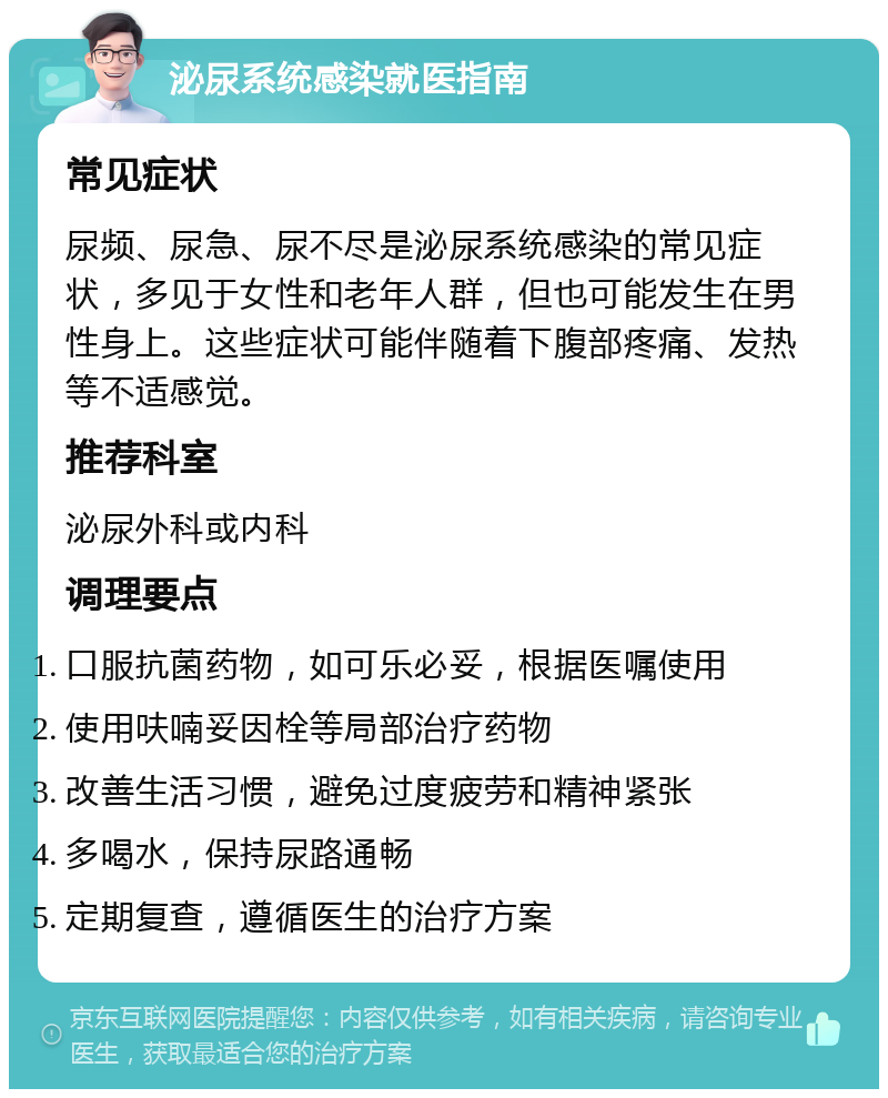 泌尿系统感染就医指南 常见症状 尿频、尿急、尿不尽是泌尿系统感染的常见症状，多见于女性和老年人群，但也可能发生在男性身上。这些症状可能伴随着下腹部疼痛、发热等不适感觉。 推荐科室 泌尿外科或内科 调理要点 口服抗菌药物，如可乐必妥，根据医嘱使用 使用呋喃妥因栓等局部治疗药物 改善生活习惯，避免过度疲劳和精神紧张 多喝水，保持尿路通畅 定期复查，遵循医生的治疗方案