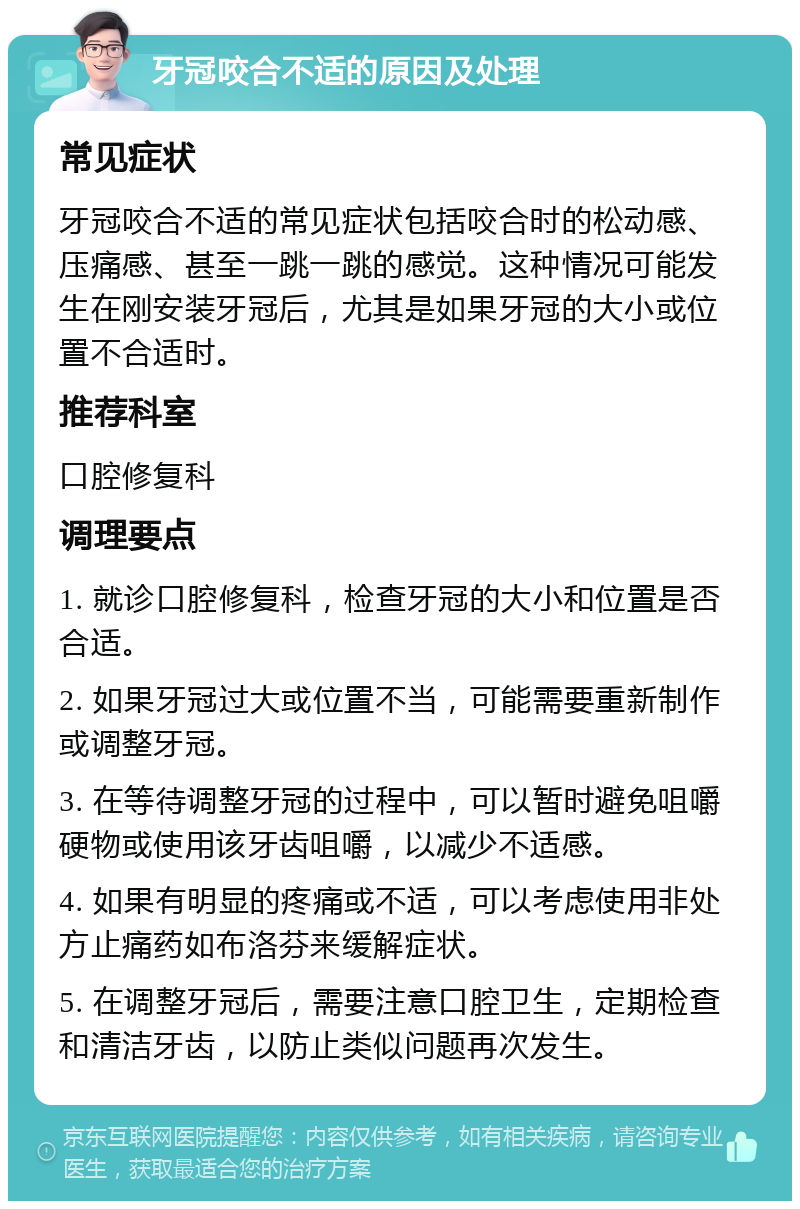 牙冠咬合不适的原因及处理 常见症状 牙冠咬合不适的常见症状包括咬合时的松动感、压痛感、甚至一跳一跳的感觉。这种情况可能发生在刚安装牙冠后，尤其是如果牙冠的大小或位置不合适时。 推荐科室 口腔修复科 调理要点 1. 就诊口腔修复科，检查牙冠的大小和位置是否合适。 2. 如果牙冠过大或位置不当，可能需要重新制作或调整牙冠。 3. 在等待调整牙冠的过程中，可以暂时避免咀嚼硬物或使用该牙齿咀嚼，以减少不适感。 4. 如果有明显的疼痛或不适，可以考虑使用非处方止痛药如布洛芬来缓解症状。 5. 在调整牙冠后，需要注意口腔卫生，定期检查和清洁牙齿，以防止类似问题再次发生。