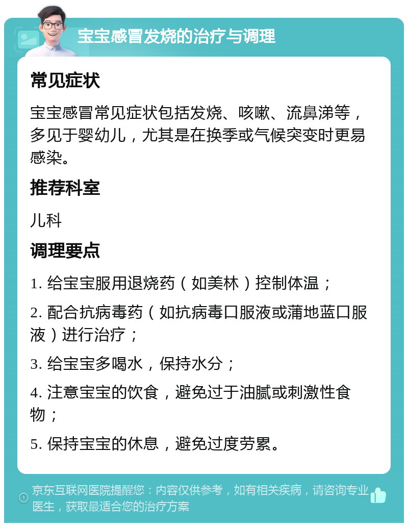 宝宝感冒发烧的治疗与调理 常见症状 宝宝感冒常见症状包括发烧、咳嗽、流鼻涕等，多见于婴幼儿，尤其是在换季或气候突变时更易感染。 推荐科室 儿科 调理要点 1. 给宝宝服用退烧药（如美林）控制体温； 2. 配合抗病毒药（如抗病毒口服液或蒲地蓝口服液）进行治疗； 3. 给宝宝多喝水，保持水分； 4. 注意宝宝的饮食，避免过于油腻或刺激性食物； 5. 保持宝宝的休息，避免过度劳累。