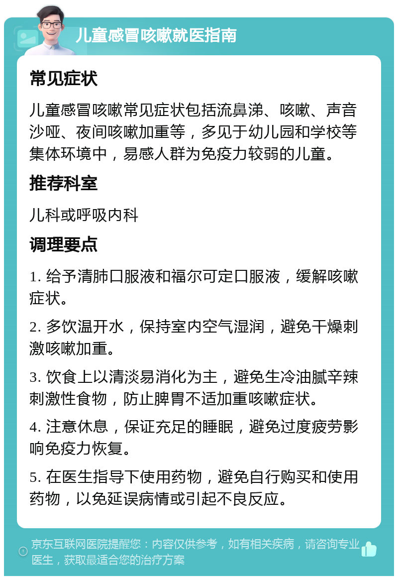 儿童感冒咳嗽就医指南 常见症状 儿童感冒咳嗽常见症状包括流鼻涕、咳嗽、声音沙哑、夜间咳嗽加重等，多见于幼儿园和学校等集体环境中，易感人群为免疫力较弱的儿童。 推荐科室 儿科或呼吸内科 调理要点 1. 给予清肺口服液和福尔可定口服液，缓解咳嗽症状。 2. 多饮温开水，保持室内空气湿润，避免干燥刺激咳嗽加重。 3. 饮食上以清淡易消化为主，避免生冷油腻辛辣刺激性食物，防止脾胃不适加重咳嗽症状。 4. 注意休息，保证充足的睡眠，避免过度疲劳影响免疫力恢复。 5. 在医生指导下使用药物，避免自行购买和使用药物，以免延误病情或引起不良反应。