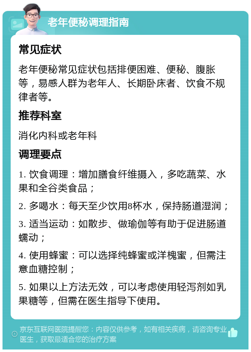 老年便秘调理指南 常见症状 老年便秘常见症状包括排便困难、便秘、腹胀等，易感人群为老年人、长期卧床者、饮食不规律者等。 推荐科室 消化内科或老年科 调理要点 1. 饮食调理：增加膳食纤维摄入，多吃蔬菜、水果和全谷类食品； 2. 多喝水：每天至少饮用8杯水，保持肠道湿润； 3. 适当运动：如散步、做瑜伽等有助于促进肠道蠕动； 4. 使用蜂蜜：可以选择纯蜂蜜或洋槐蜜，但需注意血糖控制； 5. 如果以上方法无效，可以考虑使用轻泻剂如乳果糖等，但需在医生指导下使用。