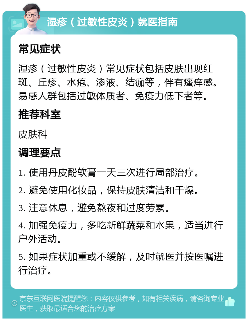 湿疹（过敏性皮炎）就医指南 常见症状 湿疹（过敏性皮炎）常见症状包括皮肤出现红斑、丘疹、水疱、渗液、结痂等，伴有瘙痒感。易感人群包括过敏体质者、免疫力低下者等。 推荐科室 皮肤科 调理要点 1. 使用丹皮酚软膏一天三次进行局部治疗。 2. 避免使用化妆品，保持皮肤清洁和干燥。 3. 注意休息，避免熬夜和过度劳累。 4. 加强免疫力，多吃新鲜蔬菜和水果，适当进行户外活动。 5. 如果症状加重或不缓解，及时就医并按医嘱进行治疗。