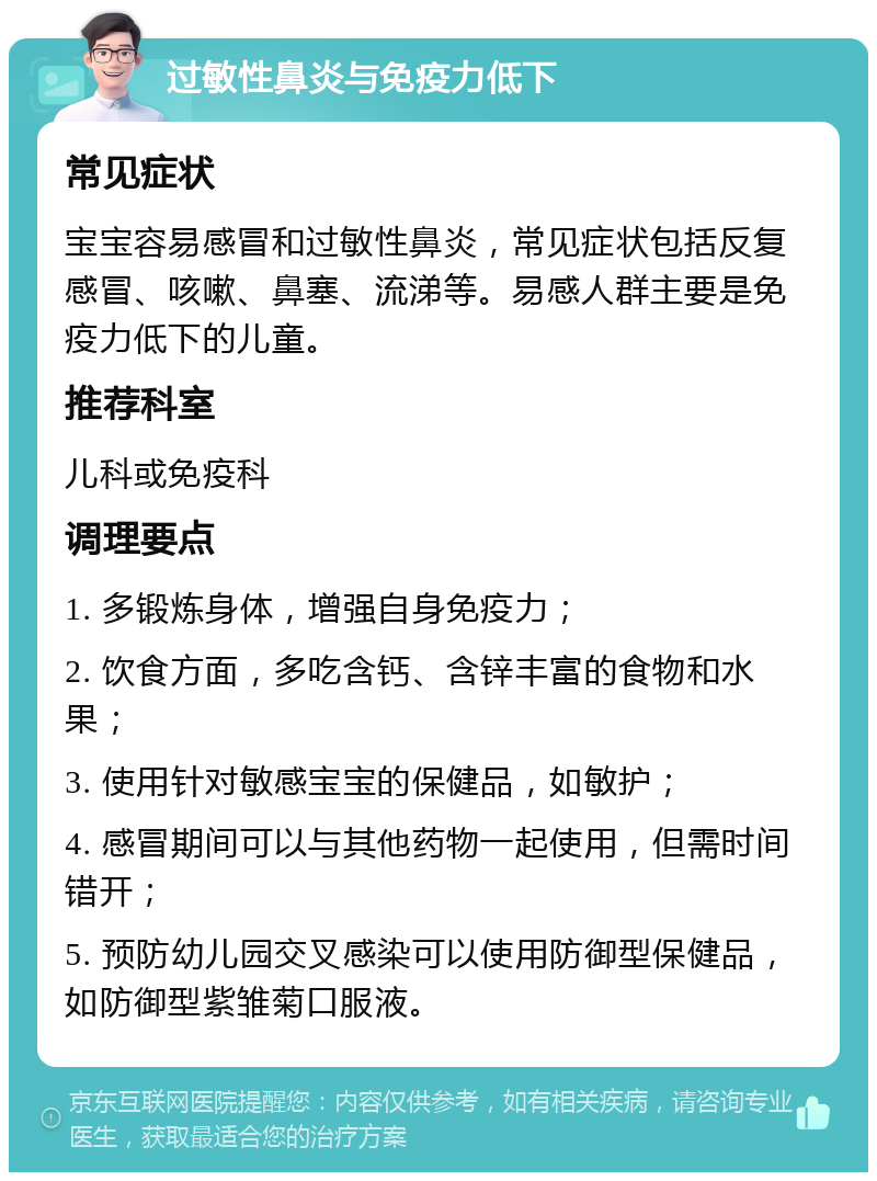 过敏性鼻炎与免疫力低下 常见症状 宝宝容易感冒和过敏性鼻炎，常见症状包括反复感冒、咳嗽、鼻塞、流涕等。易感人群主要是免疫力低下的儿童。 推荐科室 儿科或免疫科 调理要点 1. 多锻炼身体，增强自身免疫力； 2. 饮食方面，多吃含钙、含锌丰富的食物和水果； 3. 使用针对敏感宝宝的保健品，如敏护； 4. 感冒期间可以与其他药物一起使用，但需时间错开； 5. 预防幼儿园交叉感染可以使用防御型保健品，如防御型紫雏菊口服液。