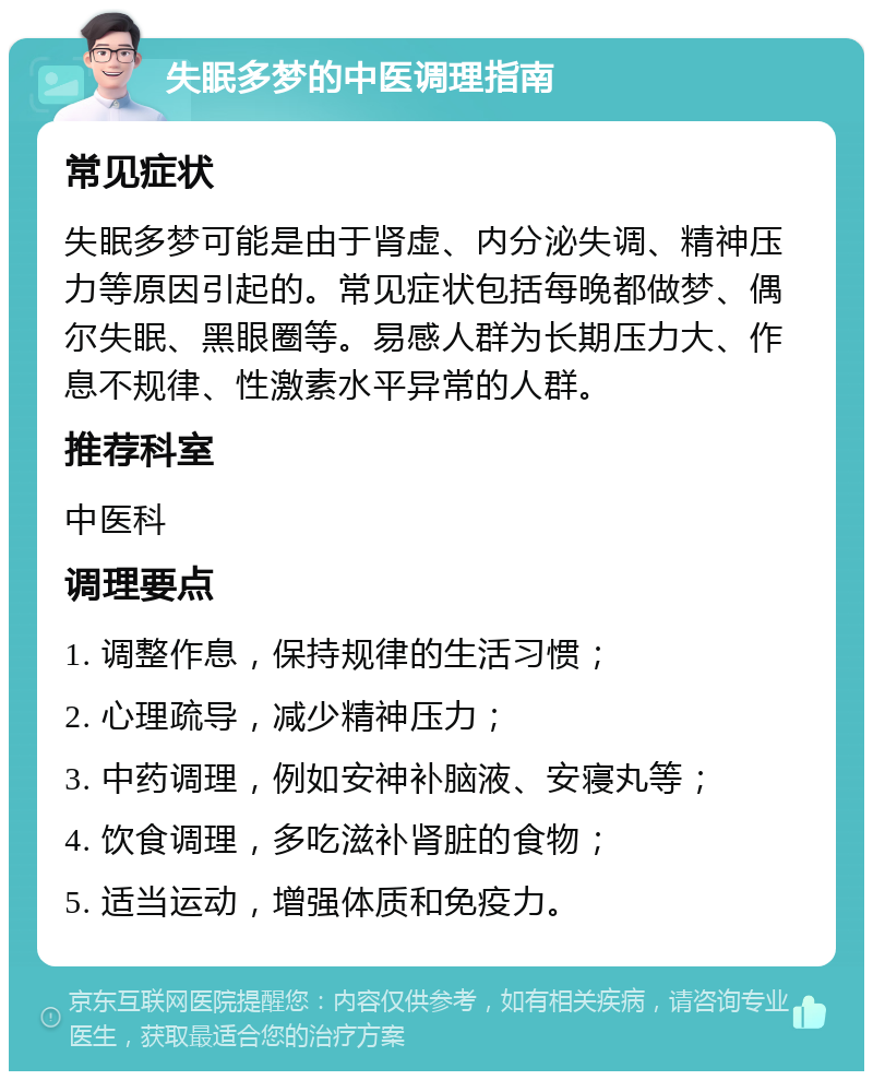 失眠多梦的中医调理指南 常见症状 失眠多梦可能是由于肾虚、内分泌失调、精神压力等原因引起的。常见症状包括每晚都做梦、偶尔失眠、黑眼圈等。易感人群为长期压力大、作息不规律、性激素水平异常的人群。 推荐科室 中医科 调理要点 1. 调整作息，保持规律的生活习惯； 2. 心理疏导，减少精神压力； 3. 中药调理，例如安神补脑液、安寝丸等； 4. 饮食调理，多吃滋补肾脏的食物； 5. 适当运动，增强体质和免疫力。