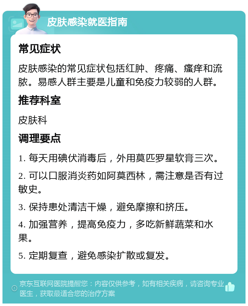 皮肤感染就医指南 常见症状 皮肤感染的常见症状包括红肿、疼痛、瘙痒和流脓。易感人群主要是儿童和免疫力较弱的人群。 推荐科室 皮肤科 调理要点 1. 每天用碘伏消毒后，外用莫匹罗星软膏三次。 2. 可以口服消炎药如阿莫西林，需注意是否有过敏史。 3. 保持患处清洁干燥，避免摩擦和挤压。 4. 加强营养，提高免疫力，多吃新鲜蔬菜和水果。 5. 定期复查，避免感染扩散或复发。