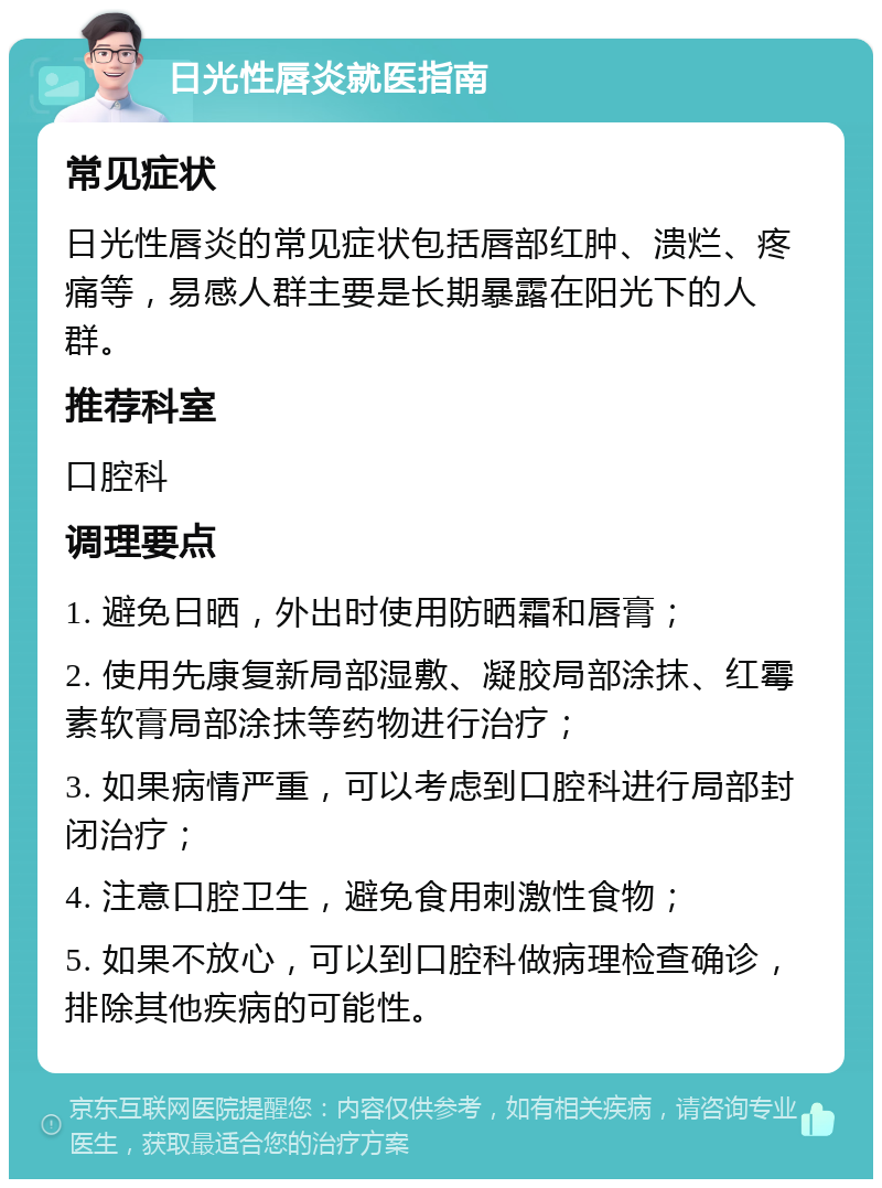 日光性唇炎就医指南 常见症状 日光性唇炎的常见症状包括唇部红肿、溃烂、疼痛等，易感人群主要是长期暴露在阳光下的人群。 推荐科室 口腔科 调理要点 1. 避免日晒，外出时使用防晒霜和唇膏； 2. 使用先康复新局部湿敷、凝胶局部涂抹、红霉素软膏局部涂抹等药物进行治疗； 3. 如果病情严重，可以考虑到口腔科进行局部封闭治疗； 4. 注意口腔卫生，避免食用刺激性食物； 5. 如果不放心，可以到口腔科做病理检查确诊，排除其他疾病的可能性。