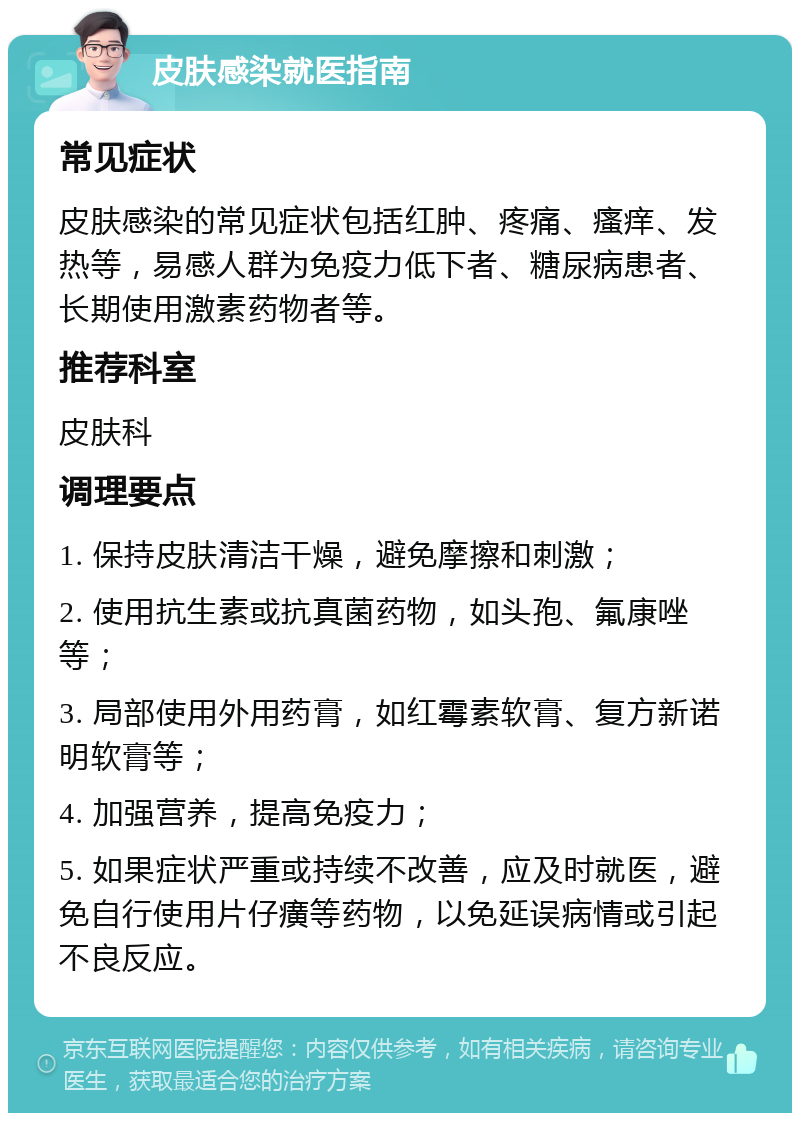 皮肤感染就医指南 常见症状 皮肤感染的常见症状包括红肿、疼痛、瘙痒、发热等，易感人群为免疫力低下者、糖尿病患者、长期使用激素药物者等。 推荐科室 皮肤科 调理要点 1. 保持皮肤清洁干燥，避免摩擦和刺激； 2. 使用抗生素或抗真菌药物，如头孢、氟康唑等； 3. 局部使用外用药膏，如红霉素软膏、复方新诺明软膏等； 4. 加强营养，提高免疫力； 5. 如果症状严重或持续不改善，应及时就医，避免自行使用片仔癀等药物，以免延误病情或引起不良反应。