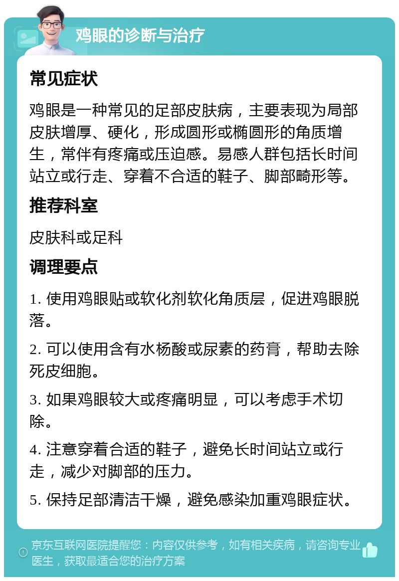 鸡眼的诊断与治疗 常见症状 鸡眼是一种常见的足部皮肤病，主要表现为局部皮肤增厚、硬化，形成圆形或椭圆形的角质增生，常伴有疼痛或压迫感。易感人群包括长时间站立或行走、穿着不合适的鞋子、脚部畸形等。 推荐科室 皮肤科或足科 调理要点 1. 使用鸡眼贴或软化剂软化角质层，促进鸡眼脱落。 2. 可以使用含有水杨酸或尿素的药膏，帮助去除死皮细胞。 3. 如果鸡眼较大或疼痛明显，可以考虑手术切除。 4. 注意穿着合适的鞋子，避免长时间站立或行走，减少对脚部的压力。 5. 保持足部清洁干燥，避免感染加重鸡眼症状。