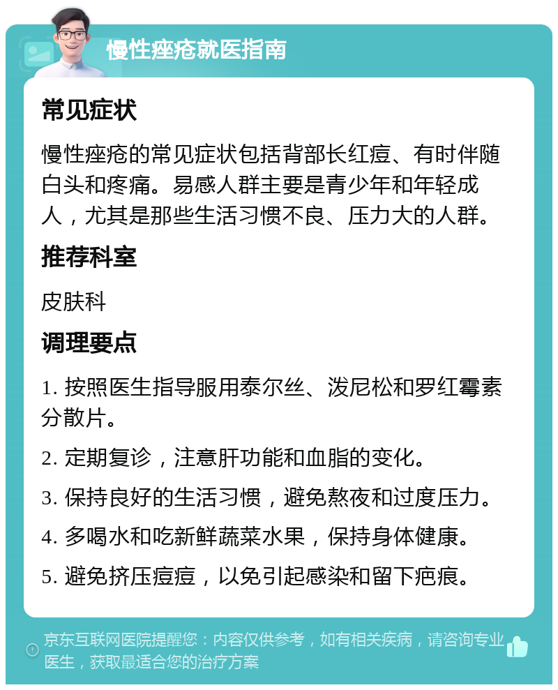 慢性痤疮就医指南 常见症状 慢性痤疮的常见症状包括背部长红痘、有时伴随白头和疼痛。易感人群主要是青少年和年轻成人，尤其是那些生活习惯不良、压力大的人群。 推荐科室 皮肤科 调理要点 1. 按照医生指导服用泰尔丝、泼尼松和罗红霉素分散片。 2. 定期复诊，注意肝功能和血脂的变化。 3. 保持良好的生活习惯，避免熬夜和过度压力。 4. 多喝水和吃新鲜蔬菜水果，保持身体健康。 5. 避免挤压痘痘，以免引起感染和留下疤痕。