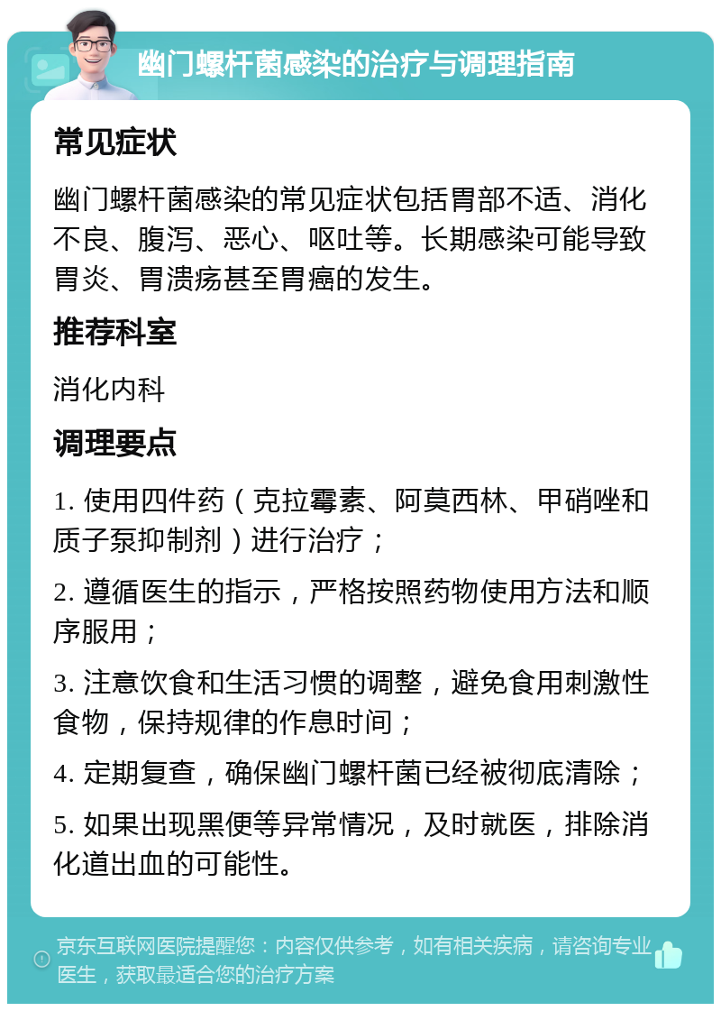 幽门螺杆菌感染的治疗与调理指南 常见症状 幽门螺杆菌感染的常见症状包括胃部不适、消化不良、腹泻、恶心、呕吐等。长期感染可能导致胃炎、胃溃疡甚至胃癌的发生。 推荐科室 消化内科 调理要点 1. 使用四件药（克拉霉素、阿莫西林、甲硝唑和质子泵抑制剂）进行治疗； 2. 遵循医生的指示，严格按照药物使用方法和顺序服用； 3. 注意饮食和生活习惯的调整，避免食用刺激性食物，保持规律的作息时间； 4. 定期复查，确保幽门螺杆菌已经被彻底清除； 5. 如果出现黑便等异常情况，及时就医，排除消化道出血的可能性。