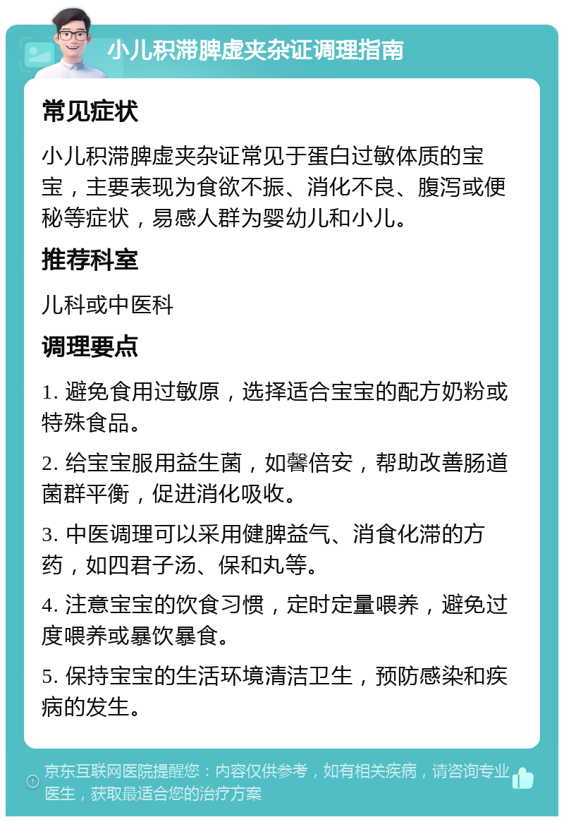 小儿积滞脾虚夹杂证调理指南 常见症状 小儿积滞脾虚夹杂证常见于蛋白过敏体质的宝宝，主要表现为食欲不振、消化不良、腹泻或便秘等症状，易感人群为婴幼儿和小儿。 推荐科室 儿科或中医科 调理要点 1. 避免食用过敏原，选择适合宝宝的配方奶粉或特殊食品。 2. 给宝宝服用益生菌，如馨倍安，帮助改善肠道菌群平衡，促进消化吸收。 3. 中医调理可以采用健脾益气、消食化滞的方药，如四君子汤、保和丸等。 4. 注意宝宝的饮食习惯，定时定量喂养，避免过度喂养或暴饮暴食。 5. 保持宝宝的生活环境清洁卫生，预防感染和疾病的发生。