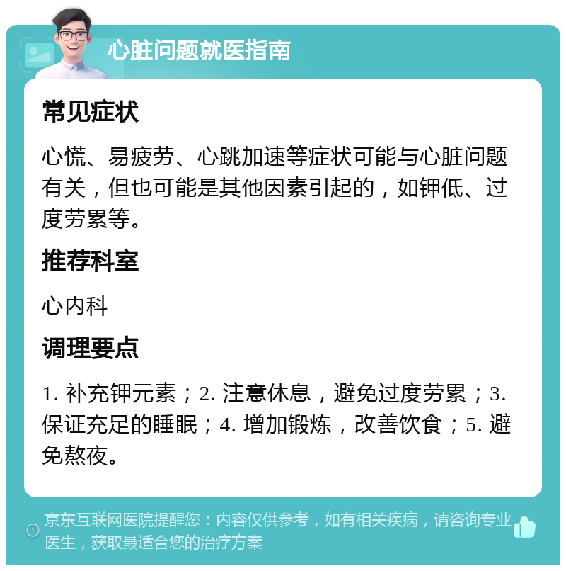 心脏问题就医指南 常见症状 心慌、易疲劳、心跳加速等症状可能与心脏问题有关，但也可能是其他因素引起的，如钾低、过度劳累等。 推荐科室 心内科 调理要点 1. 补充钾元素；2. 注意休息，避免过度劳累；3. 保证充足的睡眠；4. 增加锻炼，改善饮食；5. 避免熬夜。