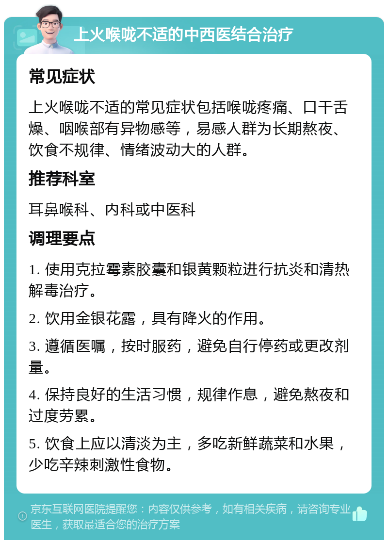 上火喉咙不适的中西医结合治疗 常见症状 上火喉咙不适的常见症状包括喉咙疼痛、口干舌燥、咽喉部有异物感等，易感人群为长期熬夜、饮食不规律、情绪波动大的人群。 推荐科室 耳鼻喉科、内科或中医科 调理要点 1. 使用克拉霉素胶囊和银黄颗粒进行抗炎和清热解毒治疗。 2. 饮用金银花露，具有降火的作用。 3. 遵循医嘱，按时服药，避免自行停药或更改剂量。 4. 保持良好的生活习惯，规律作息，避免熬夜和过度劳累。 5. 饮食上应以清淡为主，多吃新鲜蔬菜和水果，少吃辛辣刺激性食物。